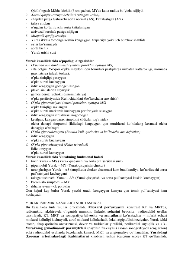 - 
Qizilo’ngach MSda  kichik (6 sm gacha), MYda katta radius bo’yicha siljiydi 
2. Aortal qonfiguratsiya belgilari (utirgan urdak). 
- 
chapdan patga tushuvchi aorta normal (AS), kattalashgan (AY). 
- 
taliya chukur 
- 
o’ngdan ko’tariluvchi aorta kattalashgan 
- 
atrivazal burchak pastga siljigan 
3. Miopatik qonfiguratsiya 
- 
Yurak ikkala tomonga keskin kengaygan, trapetsiya yoki uch burchak shaklida 
- 
eylar ko’rinmaydi 
- 
aorta kichik 
- 
Yurak urishi sust 
 
Yurak kasalliklarida o’pqadagi o’zgarishlar 
1. O’pqada qon dimlaninishi (mitral poroklar ayniqsa MS) 
- 
erta belgisi Yo’qori o’pka maydoni qon tomirlari pastqilarga nisbatan kattarokligi, normada 
gravitatsiya tufayli teskari. 
- 
o’pka tiniqligi pasaygan 
- 
o’pka surati kuchaygan 
- 
ildiz kengaygan gomogenlashgan 
- 
plevri sinuslarida suyuqlik 
- 
gemosideroz (uchokli disseminatsiya) 
- 
o’pka periferiyasida Kerli chiziklari (bo’lakchalar aro shish) 
2. O’pka gipertenziyasi (mitral poroklar, ayniqsa MS) 
- 
o’pka tiniqligi saklangan 
- 
o’pka surati markazda kuchaygan periferiyada susaygan 
- 
ildiz kengaygan strukturasi nogomogen  
- 
kesilgan, kuygan darax simptomi (ildizlar tog’risida) 
- 
olcha danagi simptomi (ildizdagi kengaygan qon tomirlarni ko’ndalang kesmasi olcha 
danagiga o’xshaydi 
3. O’pka gipervolemiyasi (Bottalo Yuli, qorincha va bo’lmacha aro defektlar) 
- 
ildiz kengaygan 
- 
o’pka surati kuchaygan 
4. O’pka gipovolemiyasi (Fallo tetradasi)  
- 
ildiz toraygan 
- 
o’pka surati kamaygan 
Yurak kasalliklarida Yurakning funksional holati 
1. tinch Yurak – MS (Yurak qisqarishi va aorta pul’satsiyasi sust) 
2. gipermobil Yurak – MY (Yurak qisqarishi chukur) 
3. taranglashgan Yurak – AS (amplituda chukur chastotasi kam bradikardiya, ko’tariluvchi aorta 
pul’satsiyasi kuchaygan) 
4. raksga tushuvchi Yurak – AY (Yurak qisqarishi va aorta pul’satsiyasi keskin kuchaygan) 
5. koromislo simptomi – MY 
6. ildizlar uyini – ok poroklar 
Qon hajmi kup bulsa Yurak yaxshi uradi, kengaygan kamyra qon tomir pul’satsiyasi ham 
kuchayadi.  
 
YURAK ISHEMIK KASALLIGI NUR TASHXISI. 
Bu kasallikda turli usullar o’tkaziladi. Miokard perfuziyasini konstrast KT va MRTda, 
radionuklid tekshiruvda o’rganish mumkin. Infarkt sohasini bevosita  radionuklid usullar 
tasvirlaydi, KT, MRT va sonografiya bilvosita va asoratlarni ko’rsatadilar – infarkt sohasi 
miokard kalinligi kichrayadi, atrof miokard kalinlashadi, lokal a/gipo/diskineziyalar, Yurak ichki 
tromb, chap qorincha anevrizmasi, devor va tuskichlar yirtilishi, perikardial suyuqlik va x.k.. 
Yurakning gemodinamik paramytrlari (haydash fraksiyasi) asosan sonografiyada (eng arzon) 
yoki radionuklid usullarda baxolanadi, kamrok MRT va angiografiya qo’llanadilar. Yurakdagi 
(koronar arteriyalardagi) Kalsinatlarni xisoblash uchun (calcium score) KT qo’llaniladi. 
