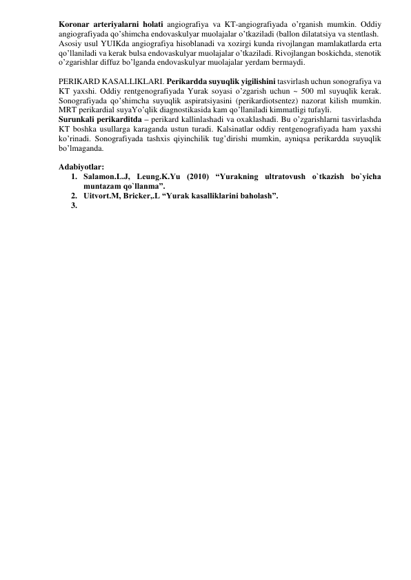 Koronar arteriyalarni holati angiografiya va KT-angiografiyada o’rganish mumkin. Oddiy 
angiografiyada qo’shimcha endovaskulyar muolajalar o’tkaziladi (ballon dilatatsiya va stentlash. 
Asosiy usul YUIKda angiografiya hisoblanadi va xozirgi kunda rivojlangan mamlakatlarda erta 
qo’llaniladi va kerak bulsa endovaskulyar muolajalar o’tkaziladi. Rivojlangan boskichda, stenotik 
o’zgarishlar diffuz bo’lganda endovaskulyar muolajalar yerdam bermaydi. 
 
PERIKARD KASALLIKLARI. Perikardda suyuqlik yigilishini tasvirlash uchun sonografiya va 
KT yaxshi. Oddiy rentgenografiyada Yurak soyasi o’zgarish uchun ~ 500 ml suyuqlik kerak. 
Sonografiyada qo’shimcha suyuqlik aspiratsiyasini (perikardiotsentez) nazorat kilish mumkin. 
MRT perikardial suyaYo’qlik diagnostikasida kam qo’llaniladi kimmatligi tufayli.  
Surunkali perikarditda – perikard kallinlashadi va oxaklashadi. Bu o’zgarishlarni tasvirlashda 
KT boshka usullarga karaganda ustun turadi. Kalsinatlar oddiy rentgenografiyada ham yaxshi 
ko’rinadi. Sonografiyada tashxis qiyinchilik tug’dirishi mumkin, ayniqsa perikardda suyuqlik 
bo’lmaganda. 
 
Adabiyotlar: 
1. Salamon.L.J, Leung.K.Yu (2010) “Yurakning ultratovush o`tkazish bo`yicha 
muntazam qo`llanma”. 
2. Uitvort.M, Bricker,.L “Yurak kasalliklarini baholash”. 
3.  
 
 
