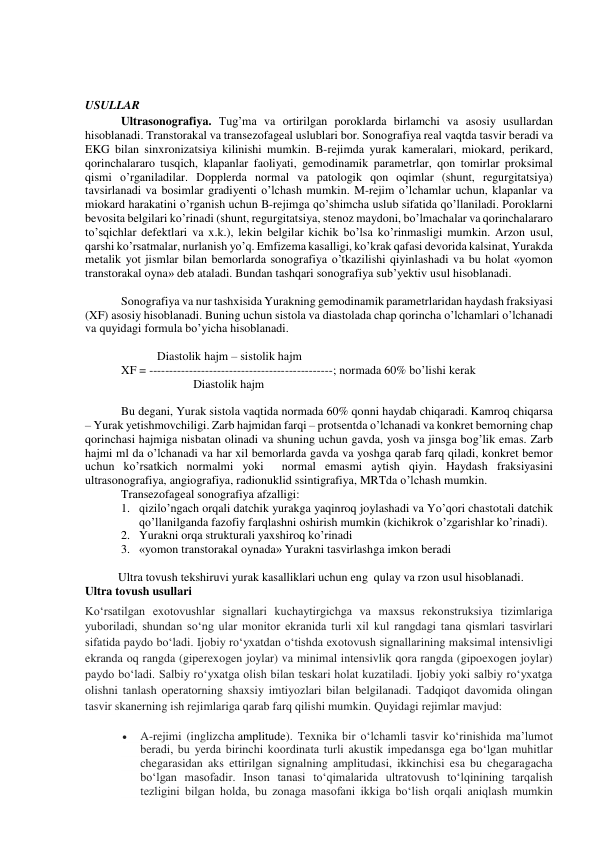  
 
 
 
 
USULLAR 
Ultrasonografiya. Tug’ma va ortirilgan poroklarda birlamchi va asosiy usullardan 
hisoblanadi. Transtorakal va transezofageal uslublari bor. Sonografiya real vaqtda tasvir beradi va 
EKG bilan sinxronizatsiya kilinishi mumkin. B-rejimda yurak kameralari, miokard, perikard, 
qorinchalararo tusqich, klapanlar faoliyati, gemodinamik parametrlar, qon tomirlar proksimal 
qismi o’rganiladilar. Dopplerda normal va patologik qon oqimlar (shunt, regurgitatsiya) 
tavsirlanadi va bosimlar gradiyenti o’lchash mumkin. M-rejim o’lchamlar uchun, klapanlar va 
miokard harakatini o’rganish uchun B-rejimga qo’shimcha uslub sifatida qo’llaniladi. Poroklarni 
bevosita belgilari ko’rinadi (shunt, regurgitatsiya, stenoz maydoni, bo’lmachalar va qorinchalararo 
to’sqichlar defektlari va x.k.), lekin belgilar kichik bo’lsa ko’rinmasligi mumkin. Arzon usul, 
qarshi ko’rsatmalar, nurlanish yo’q. Emfizema kasalligi, ko’krak qafasi devorida kalsinat, Yurakda 
metalik yot jismlar bilan bemorlarda sonografiya o’tkazilishi qiyinlashadi va bu holat «yomon 
transtorakal oyna» deb ataladi. Bundan tashqari sonografiya sub’yektiv usul hisoblanadi. 
 
Sonografiya va nur tashxisida Yurakning gemodinamik parametrlaridan haydash fraksiyasi 
(XF) asosiy hisoblanadi. Buning uchun sistola va diastolada chap qorincha o’lchamlari o’lchanadi 
va quyidagi formula bo’yicha hisoblanadi. 
 
 
Diastolik hajm – sistolik hajm 
XF = ----------------------------------------------; normada 60% bo’lishi kerak 
 
 
Diastolik hajm 
 
Bu degani, Yurak sistola vaqtida normada 60% qonni haydab chiqaradi. Kamroq chiqarsa 
– Yurak yetishmovchiligi. Zarb hajmidan farqi – protsentda o’lchanadi va konkret bemorning chap 
qorinchasi hajmiga nisbatan olinadi va shuning uchun gavda, yosh va jinsga bog’lik emas. Zarb 
hajmi ml da o’lchanadi va har xil bemorlarda gavda va yoshga qarab farq qiladi, konkret bemor 
uchun ko’rsatkich normalmi yoki  normal emasmi aytish qiyin. Haydash fraksiyasini 
ultrasonografiya, angiografiya, radionuklid ssintigrafiya, MRTda o’lchash mumkin.  
Transezofageal sonografiya afzalligi: 
1. qizilo’ngach orqali datchik yurakga yaqinroq joylashadi va Yo’qori chastotali datchik 
qo’llanilganda fazofiy farqlashni oshirish mumkin (kichikrok o’zgarishlar ko’rinadi). 
2. Yurakni orqa strukturali yaxshiroq ko’rinadi 
3. «yomon transtorakal oynada» Yurakni tasvirlashga imkon beradi 
 
           Ultra tovush tekshiruvi yurak kasalliklari uchun eng  qulay va rzon usul hisoblanadi.  
Ultra tovush usullari  
Koʻrsatilgan exotovushlar signallari kuchaytirgichga va maxsus rekonstruksiya tizimlariga 
yuboriladi, shundan soʻng ular monitor ekranida turli xil kul rangdagi tana qismlari tasvirlari 
sifatida paydo boʻladi. Ijobiy roʻyxatdan oʻtishda exotovush signallarining maksimal intensivligi 
ekranda oq rangda (giperexogen joylar) va minimal intensivlik qora rangda (gipoexogen joylar) 
paydo boʻladi. Salbiy roʻyxatga olish bilan teskari holat kuzatiladi. Ijobiy yoki salbiy roʻyxatga 
olishni tanlash operatorning shaxsiy imtiyozlari bilan belgilanadi. Tadqiqot davomida olingan 
tasvir skanerning ish rejimlariga qarab farq qilishi mumkin. Quyidagi rejimlar mavjud: 
 
A-rejimi (inglizcha amplitude). Texnika bir oʻlchamli tasvir koʻrinishida maʼlumot 
beradi, bu yerda birinchi koordinata turli akustik impedansga ega boʻlgan muhitlar 
chegarasidan aks ettirilgan signalning amplitudasi, ikkinchisi esa bu chegaragacha 
boʻlgan masofadir. Inson tanasi toʻqimalarida ultratovush toʻlqinining tarqalish 
tezligini bilgan holda, bu zonaga masofani ikkiga boʻlish orqali aniqlash mumkin 
