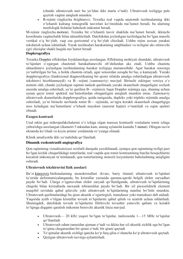 (chunki ultratovush nuri bu yoʻldan ikki marta oʻtadi). Ultratovush tezligiga puls 
qaytish vaqtini aniqlash mumkin. 
 
B-rejimi (inglizcha brightness). Texnika real vaqtda anatomik tuzilmalarning ikki 
oʻlchamli kulrang tomografik tasvirlari koʻrinishida maʼlumot beradi, bu ularning 
morfologik holatini baholash imkonini beradi. 
M-rejimi (inglizcha motion). Texnika bir oʻlchamli tasvir shaklida maʼlumot beradi, ikkinchi 
koordinata vaqtinchalik bilan almashtiriladi. Datchikdan joylashgan tuzilishgacha boʻlgan masofa 
vertikal oʻq boʻylab, vaqt esa gorizontal oʻq boʻylab chiziladi. Ushbu rejim asosan yurakni 
tekshirish uchun ishlatiladi. Yurak tuzilmalari harakatining amplitudasi va tezligini aks ettiruvchi 
egri chiziqlar shakli haqida maʼlumot beradi 
Doplerografiya 
Texnika Doppler effektidan foydalanishga asoslangan. Effektning mohiyati shundaki, ultratovush 
toʻlqinlari oʻzgargan chastotali harakatlanuvchi ob’ektlardan aks etadi. Ushbu chastota 
almashinuvi joylashgan tuzilmalarning harakat tezligiga mutanosibdir. Agar harakat sensorga 
yoʻnaltirilgan boʻlsa, u holda chastota ortadi, agar sensordan uzoqda boʻlsa, u kamayadi. Yuzaki 
dopplerografiya (funktsional diagnostikaning bir qismi sifatida amalga oshiriladigan ultratovush 
tekshiruvi hisoblanmaydi) va B—rejimi (zamonaviy) mavjud. Birinchi eskirgan versiya oʻz 
nomini oldi, chunki joylashgan oqimni tanlash qurilmada yuzaki skanerlash chuqurligini sozlash 
asosida amalga oshiriladi, yaʼni qurilma B—rejimisiz faqat Doppler rejimiga ega, shuning uchun 
aynan qaysi tomir spektral maʼlumotlardan olinganligini aniqlash mumkin emas. Zamonaviy 
ultratovush skanerlarida dopplerografiya, qoida tariqasida, dupleks yoki tripleks rejimida amalga 
oshiriladi, yaʼni birinchi navbatda tomir B— rejimida, soʻngra kerakli skanerlash chuqurligiga 
mos keladigan maʼlumotlarni oʻlchash maydoni (nazorat hajmi) oʻrnatiladi va oqim spektri 
olinadi. 
Exogen kontrasti 
Usul erkin gaz mikropufakchalarini oʻz ichiga olgan maxsus kontrastli vositalarni tomir ichiga 
yuborishga asoslangan (diametri 5 mkmdan kam, uming aylanishi kamida 5 minut). Olingan tasvir 
ekranida koʻriladi va keyin printer yordamida roʻyxatga olinadi. 
Klinik amaliyotda ikki yoʻnalishda qoʻllaniladi. 
Dinamik exokontrastli angiografiya 
Qon oqimining vizualizatsiyasi sezilarli darajada yaxshilanadi, ayniqsa qon oqimining tezligi past 
boʻlgan kichik chuqurlikdagi tomirlarda; real vaqtda qon tomir kontrastining barcha bosqichlarini 
kuzatish imkoniyati taʼminlanadi; qon tomirlarining stenozli lezyonlarini baholashning aniqligini 
oshiradi. 
Ultratovush tekshiruvini fizik asoslari: 
Baʼzi kimyoviy birikmalarning monokristallari (kvars, bariy titanat) ultratovush toʻlqinlari 
taʼsirida deformatsiyalanganda, bu kristallar yuzasida qarama-qarshi belgili elektr zaryadlari 
paydo boʻladi. Ularga oʻzgaruvchan elektr zaryadi qoʻllanilganda, ultratovush toʻlqinlarining 
chiqishi bilan kristallarda mexanik tebranishlar paydo boʻladi. Bir xil piezoelektrik element 
muqobil ravishda qabul qiluvchi yoki ultratovush toʻlqinlarining manbai boʻlishi mumkin. 
Ultratovush qurilmalaridagi bu qism akustik oʻzgartirgich, transduser yoki transduser deb ataladi. 
Yuqorida aytib oʻtilgan kristallar tovush toʻlqinlarini qabul qilish va uzatish uchun ishlatiladi. 
Shuningdek, datchikda tovush toʻlqinlarini filtrlovchi tovushni yutuvchi qatlam va kerakli 
toʻlqinga diqqatni qaratish imkonini beruvchi akustik linza mavjud. 
 
Ultratovush— 20 kHz yuqori boʻlgan toʻlqinlar, tashxisotda 1—15 MHz toʻlqinlar 
qoʻllaniladi 
 
Ultratovush odam tanasidan qisman oʻtadi va ikkita har xil akustik zichlik ega boʻlgan 
toʻqima chegarasidan bir qismi oʻtadi, bir qismi qaytadi 
 
Toʻqimalar akustik zichligi qancha koʻp farq qilsa oʻshancha koʻp ultratovush qaytadi. 
 
Qaytgan ultratovush tasvirga aylantiriladi. 
