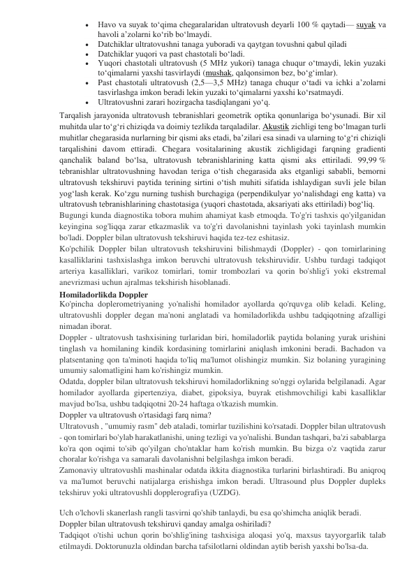  
Havo va suyak toʻqima chegaralaridan ultratovush deyarli 100 % qaytadi— suyak va 
havoli aʼzolarni koʻrib boʻlmaydi. 
 
Datchiklar ultratovushni tanaga yuboradi va qaytgan tovushni qabul qiladi 
 
Datchiklar yuqori va past chastotali boʻladi. 
 
Yuqori chastotali ultratovush (5 MHz yukori) tanaga chuqur oʻtmaydi, lekin yuzaki 
toʻqimalarni yaxshi tasvirlaydi (mushak, qalqonsimon bez, boʻgʻimlar). 
 
Past chastotali ultratovush (2,5—3,5 MHz) tanaga chuqur oʻtadi va ichki aʼzolarni 
tasvirlashga imkon beradi lekin yuzaki toʻqimalarni yaxshi koʻrsatmaydi. 
 
Ultratovushni zarari hozirgacha tasdiqlangani yoʻq. 
Tarqalish jarayonida ultratovush tebranishlari geometrik optika qonunlariga boʻysunadi. Bir xil 
muhitda ular toʻgʻri chiziqda va doimiy tezlikda tarqaladilar. Akustik zichligi teng boʻlmagan turli 
muhitlar chegarasida nurlarning bir qismi aks etadi, baʼzilari esa sinadi va ularning toʻgʻri chiziqli 
tarqalishini davom ettiradi. Chegara vositalarining akustik zichligidagi farqning gradienti 
qanchalik baland boʻlsa, ultratovush tebranishlarining katta qismi aks ettiriladi. 99,99 % 
tebranishlar ultratovushning havodan teriga oʻtish chegarasida aks etganligi sababli, bemorni 
ultratovush tekshiruvi paytida terining sirtini oʻtish muhiti sifatida ishlaydigan suvli jele bilan 
yogʻlash kerak. Koʻzgu nurning tushish burchagiga (perpendikulyar yoʻnalishdagi eng katta) va 
ultratovush tebranishlarining chastotasiga (yuqori chastotada, aksariyati aks ettiriladi) bogʻliq.  
Bugungi kunda diagnostika tobora muhim ahamiyat kasb etmoqda. To'g'ri tashxis qo'yilganidan 
keyingina sog'liqqa zarar etkazmaslik va to'g'ri davolanishni tayinlash yoki tayinlash mumkin 
bo'ladi. Doppler bilan ultratovush tekshiruvi haqida tez-tez eshitasiz. 
Ko'pchilik Doppler bilan ultratovush tekshiruvini bilishmaydi (Doppler) - qon tomirlarining 
kasalliklarini tashxislashga imkon beruvchi ultratovush tekshiruvidir. Ushbu turdagi tadqiqot 
arteriya kasalliklari, varikoz tomirlari, tomir trombozlari va qorin bo'shlig'i yoki ekstremal 
anevrizmasi uchun ajralmas tekshirish hisoblanadi. 
Homiladorlikda Doppler 
Ko'pincha doplerometriyaning yo'nalishi homilador ayollarda qo'rquvga olib keladi. Keling, 
ultratovushli doppler degan ma'noni anglatadi va homiladorlikda ushbu tadqiqotning afzalligi 
nimadan iborat. 
Doppler - ultratovush tashxisining turlaridan biri, homiladorlik paytida bolaning yurak urishini 
tinglash va homilaning kindik kordasining tomirlarini aniqlash imkonini beradi. Bachadon va 
platsentaning qon ta'minoti haqida to'liq ma'lumot olishingiz mumkin. Siz bolaning yuragining 
umumiy salomatligini ham ko'rishingiz mumkin. 
Odatda, doppler bilan ultratovush tekshiruvi homiladorlikning so'nggi oylarida belgilanadi. Agar 
homilador ayollarda gipertenziya, diabet, gipoksiya, buyrak etishmovchiligi kabi kasalliklar 
mavjud bo'lsa, ushbu tadqiqotni 20-24 haftaga o'tkazish mumkin. 
Doppler va ultratovush o'rtasidagi farq nima? 
Ultratovush , "umumiy rasm" deb ataladi, tomirlar tuzilishini ko'rsatadi. Doppler bilan ultratovush 
- qon tomirlari bo'ylab harakatlanishi, uning tezligi va yo'nalishi. Bundan tashqari, ba'zi sabablarga 
ko'ra qon oqimi to'sib qo'yilgan cho'ntaklar ham ko'rish mumkin. Bu bizga o'z vaqtida zarur 
choralar ko'rishga va samarali davolanishni belgilashga imkon beradi. 
Zamonaviy ultratovushli mashinalar odatda ikkita diagnostika turlarini birlashtiradi. Bu aniqroq 
va ma'lumot beruvchi natijalarga erishishga imkon beradi. Ultrasound plus Doppler dupleks 
tekshiruv yoki ultratovushli dopplerografiya (UZDG). 
Uch o'lchovli skanerlash rangli tasvirni qo'shib tanlaydi, bu esa qo'shimcha aniqlik beradi. 
 
Doppler bilan ultratovush tekshiruvi qanday amalga oshiriladi? 
Tadqiqot o'tishi uchun qorin bo'shlig'ining tashxisiga aloqasi yo'q, maxsus tayyorgarlik talab 
etilmaydi. Doktorunuzla oldindan barcha tafsilotlarni oldindan aytib berish yaxshi bo'lsa-da. 
