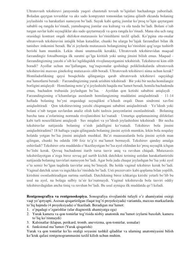 Ultratovush tekshiruvi jarayonida yuqori chastotali tovush to’lqinlari bachadonga yuboriladi. 
Boladan qaytgan tovushlar va aks sado kompyuter tomonidan tarjima qilinib ekranda bolaning 
joylashishi va harakatlari namoyon bo’ladi. Suyak kabi qattiq jismlar ko’proq to’lqin qaytargani 
sababli oq rangda ko’rinadi, yumshoqroq jismlar esa kulrang va ola tusda bo’ladi. Bolani o’rab 
turgan suvlar kabi suyuqliklar aks sado qaytarmaydi va qora rangda ko’rinadi. Mana shu uch rang 
orasidagi kontrast orqali shifokor-mutaxassis ko’rinishlarni taxlil qiladi. Ko’pgina ota-onalar 
ultratovush tekshiruvini intiqlik bilan kutadilar, chunki bu ularga bo’lajak farzandlari bilan ilk 
tanishuv imkonini beradi. Ba’zi joylarda mutaxassis bolangizning ko’rinishini qog’ozga tushirib 
berishi ham mumkin. Lekin shuni unutmaslik kerakki, Ultratovush tekshiruvidan maqsad 
farzandingiz fotoalbomiga ilk suratni qo’lga kiritish yoki uning jinsini bilish emas. Maqsad - 
farzandingizning yaxshi o’sib ko’ngildagidek rivojlanayotganini tekshirish. Tekshiruvni kim olib 
boradi? Ayollar uchun mo’ljallangan, tug’ruqxonalar qoshidagi poliklinikalarda ultratovush 
tekshiruvini maxsus ginekolog mutaxassis olib boradi. Ultratovush tekshiruvi nima uchun kerak? 
Homiladorlikning qaysi bosqichida qilinganiga qarab ultratovush tekshiruvi oquyidagi 
ma’lumotlarni beradi: · Farzandingizning yurak urishini tekshiradi · Bir yoki bir necha homilangiz 
borligini aniqlaydi · Homilaning noto’g’ri joylashishi haqida ma’lumot beradi, homila bachadonda 
emas, bachadon trubasida joylashgan bo’lsa. · Ayoldan qon ketishi sababini aniqlaydi · 
Farzandingizning o’lchamlariga asoslanib homilangizning muddatini aniqlashtiradi · 11-14 
haftada bolaning bo’yni orqasidagi suyuqlikni o’lchash orqali Daun sindromi xavfini 
aniqlashtiradi · Qon tekshiruvining yaxshi chiqmagani sababini aniqlashtiradi · Yo’ldosh yoki 
bolani o’rab turgan suvlardan analiz olish kabi tashxis jarayonlarini osonlashtiradi. · Bolaning 
barcha tana a’zolarining normada rivojlanishini ko’rsatadi · Umurtqa qoplamasining difektlari 
kabi turli nosozliklarni aniqlaydi · Suv miqdori va yo’ldosh joylashishini tekshiradi · Bir necha 
tekshiruvlar natijasida bolaning o’sish jadalligini ko’rsatadi. Tekshiruv bola jinsini 
aniqlashtiradimi? 18 haftaga yaqin qilinganda bolaning jinsini aytish mumkin, lekin bola noqulay 
holatda yotgan bo’lsa jinsini aniqlash mushkul. Ba’zi muassasalarda bola jinsini aytish man 
qilingan, chunki bu odatda 100 foiz to’g’ri ma’lumot bermaydi. Tekshiruv qanday amalga 
oshiriladi? Tekshiruv erta muddatda o’tkazilayotgan bo’lsa ayol oldindan ko’proq suyuqlik ichgan 
bo’lishi kerak. Qovuq bachadonni itarib tursa tasvir aniq va ravshan chiqadi. Mutaxassis 
tekshirilayotgan a’zoga biroz sovuq gel surtib kichik datchikni terining ustidan harakatlantirishi 
natijasida bolaning tasvirlari namoyon bo’ladi. Agar bola juda chuqur joylashgan bo’lsa yoki ayol 
o’ta semiz bo’lgan taqdirda tasvirlar aniq bo’lmaydi. Bu holda vaginal tekshiruv kerak bo’ladi. 
Vaginal datchik uzun va ingichka ko’rinishda bo’ladi. Usti prezervativ kabi qoplama bilan yopilib, 
kirishini osonlashtiradigan surtma surtiladi. Datchikning biroz ichkariga kirishi yetarli bo’lib bu 
usul na ayol, na bolaga salbiy ta’sir ko’rsatmaydi. Vaginal tekshiruvda bola tasviri oddiy 
tekshiruvdagidan ancha tiniq va ravshan bo’ladi. Bu usul ayniqsa ilk muddatda qo’l keladi. 
 
Rentgenografiya va rentgenoskopiya. Sonografiya rivojlanishi tufayli o’z ahamiyatini oxirgi 
vaqt yo’qotyapti. Asosan qisqartirilgan (faqat tog’ri proyeksiyada) variantda, maxsus markazlarda  
to’liq hajmda (4 proyeksiyada) o’tkaziladi. Beradigan ma’lumot:  
1. o’pqadagi o’zgarishlar (ular diagnostik ahamiyatga ega) 
2. Yurak kamera va qon tomirlar tog’risida nisbiy anatomik ma’lumot (eylarni baxolab, kamera 
to’liq ko’rinmaydi) 
3. Kalsinatlar (klapan, perikard, tromb, anevrizma, qon-tomirlar, usmalar) 
4. funksional ma’lumot (Yurak qisqarishi) 
Yurak va qon tomirlar ko’ks oraligi soyasini tashkil qiladilar va ularning anatomiyasini bilish 
ko’krak qafasi rentgenogrammasini taxlil kilish uchun muhim.  
 
 
