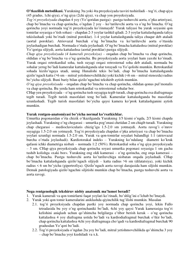 O’tkazilish metodikasi. Yurakning 3ta yoki 4ta proyeksiyada tasviri tushiriladi – tog’ri, chap qiya 
(45 gradus, 1chi qiya), o’ng qiya (2chi qiya), va chap yon proyeksiyada.  
Tog’ri proyeksiyada chapdan 4 yoy (Yo’qoridan pastga)– pastga tushuvchi aorta, o’pka arteriyasi, 
chap bo’lmacha va chap qorincha, o’ngdan 2 yoy – ko’tariluvchi aorta va o’ng bo’lmacha. O’ng 
qorincha yoyi normada tog’ri proyeksiyada ko’rinmaydi! Yurak taliyasi bu yurak soyasini qon 
tomirlar soyasiga o’tish sohasi – chapdan 2-3 yoylar tashkil qiladi. 2-3 yoylar kattalashganda taliya 
tekislashadi yoki bo’rtadi (mitral poroklar). 1-4 yoylar kattalashganda taliya chuqur deb ataladi 
(aortal poroklar). Atriovazal burchak o’ng bo’lmacha va ko’tariluvchi aorta o’rtasida 
joylashadigan burchak. Normada o’rtada joylashadi. O’ng bo’lmacha kattalashsa (mitral poroklar) 
Yo’qoriga siljiydi, aorta kattalashsa (aortal poroklar) pastga siljiydi.  
Chap qiya proyeksiyada (4 kamerali proyeksiya) – orqadan chap bo’lmacha va chap qorincha, 
oldidan o’ng bo’lmacha va o’ng qorincha. Bu proyeksiyada aorta yoylari ham yaxshi ko’rinadi. 
Yurak orqasi retrokardial soha, tush suyagi orqasi retrosternal soha deb ataladi, normada bu 
sohalar yerug bo’ladi kameralar kattalashganda ular torayadi va Yo’qolishi mumkin. Retrokardial 
sohada kizilo’ngaya utadi, uning Нunalishi tekis bo’ladi, chap bo’lmacha kattalashganda 
qizilo’ngach katta (>6 sm – mitral yetishmovchilikda) yoki kichik (<6 sm – mitral stenozda) radius 
bo’yicha siljiydi. Buni bariy bilan qizilo’ngachni tekshirib aytish mumkin. 
O’ng qiya proyeksiyada – orqadan chap bo’lmacha va chap qorincha, oldidan qonus pul’monalis 
va chap qorincha. Bu yerda ham retrokardial va retrosternal sohalar bor.  
CHap yen proyeksiyada – o’ng qorincha tush suyagiga tegib turadi, chap qorincha esa diafragmaga 
tegib turadi. Tegib turish masofalari teng bo’ladi. Kameralar kattalashganda bu masofalar 
uzunlashadi. Tegib turish masofalari bo’yicha qaysi kamera ko’prok kattalashganini aytish 
mumkin.  
 
Yurak rentgen-anatomiyasi bo’yicha normal ko’rsatkichlar.  
Umurtka pogonasidan o’rta chizik o’tkazilganda Yurakning 1/3 kismi o’ngda, 2/3 kismi chapda 
joylashadi. Yurakning o’ng chegarasi – umurtka pog’onasi chetidan 2 sm chiqib turadi. Yurakning 
chap chegarasi – medioclavicularis chizig’iga 1.5-2.0 sm yotmaydi. Aorta ravog’i o’mrov 
suyagiga 1.5-2.0 sm yotmaydi. Tog’ri proyeksiyada chapdan o’pka arteriyasi va chap bo’lmacha 
yoylari uzunligi normada 1.5-2.0 sm. Yurak va qon-tomirlar soyalari balandligi 1:1 (atriovazal 
burcha o’rtada joylashadi). Kardiotorakal indeks – Yurakning ko’ndalang  diametri ko’krak 
qafasni ichki diametriga nisbati – normada 1:2 (50%). Retrokardial soha o’ng qiya proyeksiyada 
– 3 sm. CHap qiya proyeksiyada chap qorincha soyasi umurtka pogonasi soyasiga 1 sm gacha 
tushib kolishga «xaki bor». Yurakning eng oldi kamerasi – o’ng qorincha, eng orqa kamerasi – 
chap bo’lmacha. Pastga tushuvchi aorta ko’tariluvchiga nisbatan orqada joylashadi. CHap 
bo’lmacha kattalashganda qizilo’ngach siljiydi – katta radius >6 sm (dilatatsiya), yoki kichik 
radius < 6 sm bo’yicha (gipertrofiya). Qizilo’ngach aorta ravogi darajasida ham siljishi mumkin. 
Demak patologiyada qizilo’ngachni siljitishi mumkin chap bo’lmacha, pastga tushuvchi aorta va 
aorta ravogi.  
    
 
 
Nega rentgenologik tekshiruv nisbiy anatomik ma’lumot beradi? 
1. Yurak kamerali va qon tomirlarni faqat yoylari ko’rinadi, bo’shlig’ini o’lchab bo’lmaydi. 
2. Yurak yoki qon tomir kameralarini aniklashda qiyinchilik tug’ilishi mumkin. Masalan 
2.1.  tog’ri proyeksiyada chapdan pastki yoy normada chap qorincha yoyi, lekin Fallo 
tetradasida bu yoy o’ng qorinchaniki bo’ladi, 4chi yoy qaysi Yurak kamerasiga tog’ri 
kelishini aniqlash uchun qo’shimcha belgilarga e’tibor berish kerak – o’ng qorincha 
kattalashsa 4 yoy diafragma ustida bo’ladi va kardiodiafragmal burchak o’tkir bo’ladi, 
chap qorincha kattalashsa 4chi yoy diafragmaga cho’qadi va kardiodiafragmal burchak 90 
gradusdan Yo’qori bo’ladi.  
2.2. Tog’ri proyeksiyada o’ngdan 2ta yoy bo’ladi, mitral yetishmovchilikda qo’shimcha 3 yoy 
– chap bo’lmacha yoyi kushiladi va x.k. 
 
