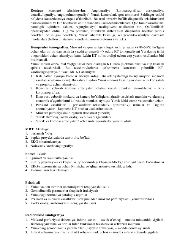 Rentgen 
kontrast 
tekshiruvlar. 
Angiografiya 
(koronarografiya, 
aortografiya, 
ventrikulografiya, angiopulmonografiya) Yurak kameralari, qon tomirlarni Seldinger uslubi 
bo’yicha kateterizatsiya orqali o’tkaziladi. Bu usul invaziv bo’lib diagnostik tekshiruvlarni 
oxirida kilinadi va kup holatlarda «oltin standart» usuli deb hisoblanadi. Qon tomir kasalliklari, 
patologik oqimlarni (shunt, regurgitatsiya) tasdiqlovchi usullardan biri. Qo’llanilishi: 
operatsiyadan oldin, Tug’ma poroklar, murakkab differensial diagnostik holatlar (atipik 
poroklar, qo’shilgan poroklar), Yurak ishemik kasalligi, rentgenendovaskulyar davolash 
muolajalari (ballon dilatatsiya, stentlash, komissurotomiya va x.k.).  
 
Kompyuter tomografiya. Miokard va qon rentgenologik zichligi yaqin (+30+50N) bo’lgani 
uchun ular bir biridan tasvirda yaxshi ajramaydi => oddiy KT tomografiyani Yurakning ichki 
o’zgarishlari uchun ahamiyati kam. Lekin KT ko’ks oraligi uchun eng yaxshi usullardan biri 
hisoblanadi.  
Yurak asosan «tez», real vaqtga tasvir bera oladigan KT larda (elektron nurli va kup kesmali 
spiral) 
tekshiriladi. 
Bu 
tekshiruvlarlarda 
qo’shimcha 
konstrast 
yuborilib 
KT-
kardioangiografiya o’tkaziladi. KT ahamiyati: 
1. Kalsinatlar, ayniqsa koronar arteriyalardagi. Bu arteriyalardagi kalsiy miqdori raqamda 
sanaladi (calcium score). Bu kalsiy miqdori Yurak ishemik kasalligini  darajasini ko’rsatadi 
va prognoz uchun ahamiyatli.  
2. Konstrast yuborib koronar arteriyalar holatini kurish mumkin (ateroskleroz) – KT-
koronarografiya.  
3. Konstrast yuborib miokard va kamera bo’shliqlarni ajratib tasvirlash mumkin va ularning 
anatomik o’zgarishlarni ko’rsatish mumkin, ayniqsa Yurak ichki tromb va usmalar uchun. 
4. Perikard kasalliklari - perikarditlar (ekssudativ, qonstriktiv), usmalar va Tug’ma 
anomaliyalar – kupincha KT boshka usullardan ustun. 
5. Miokard perfuziyasini o’rganish (konstrast yuborib). 
6. Yurak atrofidagi ko’ks oraligi va o’pka o’zgarishlari. 
7. Yurak va koronar arteriyalar 3 o’lchamli reqonstruksiyalarini olish. 
 
MRT. Afzalligi:  
1. nurlanish Yo’q 
2. kuplab proyeksiyalarda tasvir olsa bo’ladi 
3. EKG-sinxronizatsiya  
4. Noinvaziv kardioangiografiya.  
 
Kamchiliklari: 
1. Qimmat va kam tarkalgan usul 
2. Sun’iy peysmeyker va klapanlar, qon-tomirdagi klipsalar MRTga absolyut qarshi ko’rsatmalar 
3. EKG-sinxronizatsiya uchun R tishcha yo’qligi, aritmiya tusiklik qiladi. 
4. Kalsinatlarni tasvirlamaydi 
      
 
Baholaydi 
1. Yurak va qon tomirlar anatomiyasini (eng yaxshi usul). 
2. Gemodinamik parametrlar (haydash fraksiyasi) 
3. Yurakdagi normal va patologik oqimlar 
4. Perikard va miokard kasalliklari, shu jumladan miokard perfuziyasini (konstrast bilan) 
5. Ko’ks oraligi anatomiyasini (eng yaxshi usul) 
 
Radionuklid ssintigrafiya  
1. Miokard perfuziyasi (ishemiya, infarkt sohasi – sovuk o’choq) – modda miokardda yigiladi. 
Jismoniy yuklama va dorilar bilan funksional tekshiruvlar o’tkazish mumkin. 
2. Yurakning gemodinamik parametrlari (haydash fraksiyasi) – modda qonda aylanadi 
3. Infarkt sohasini tasvirlash (infarkt sohasi – issik uchok) – modda infarkt sohasida yigiladi.  
