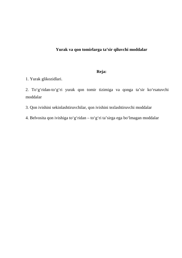 Yurak va qon tomirlarga ta’sir qiluvchi moddalar
Reja:
1. Yurak glikozidlari. 
2. To‘g‘ridan-to‘g‘ri  yurak  qon  tomir  tizimiga  va  qonga  ta’sir  ko‘rsatuvchi
moddalar 
3. Qon ivishini sekinlashtiruvchilar, qon ivishini tezlashtiruvchi moddalar
4. Belvosita qon ivishiga to‘g‘ridan – to‘g‘ri ta’sirga ega bo‘lmagan moddalar
