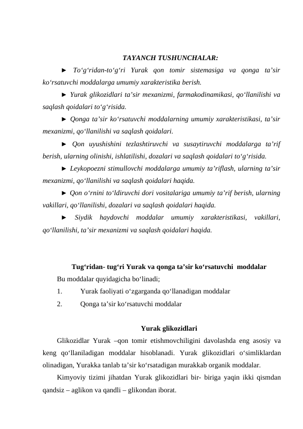 TAYANCH TUSHUNCHALAR:
►  To‘g‘ridan-to‘g‘ri  Yurak  qon  tomir  sistemasiga  va  qonga  ta’sir
ko‘rsatuvchi moddalarga umumiy xarakteristika berish.
► Yurak glikozidlari ta’sir mexanizmi, farmakodinamikasi, qo‘llanilishi va
saqlash qoidalari to‘g‘risida. 
► Qonga ta’sir ko‘rsatuvchi moddalarning umumiy xarakteristikasi, ta’sir
mexanizmi, qo‘llanilishi va saqlash qoidalari. 
►  Qon  uyushishini  tezlashtiruvchi  va  susaytiruvchi  moddalarga  ta’rif
berish, ularning olinishi, ishlatilishi, dozalari va saqlash qoidalari to‘g‘risida. 
► Leykopoezni stimullovchi moddalarga umumiy ta’riflash, ularning ta’sir
mexanizmi, qo‘llanilishi va saqlash qoidalari haqida. 
► Qon o‘rnini to‘ldiruvchi dori vositalariga umumiy ta’rif berish, ularning
vakillari, qo‘llanilishi, dozalari va saqlash qoidalari haqida. 
►  Siydik  haydovchi  moddalar  umumiy  xarakteristikasi,  vakillari,
qo‘llanilishi, ta’sir mexanizmi va saqlash qoidalari haqida. 
Tug‘ridan- tug‘ri Yurak va qonga ta’sir ko‘rsatuvchi  moddalar
Bu moddalar quyidagicha bo‘linadi;
1.
 Yurak faoliyati o‘zgarganda qo‘llanadigan moddalar
2.
 Qonga ta’sir ko‘rsatuvchi moddalar
Yurak glikozidlari
Glikozidlar Yurak –qon tomir etishmovchiligini davolashda eng asosiy va
keng  qo‘llaniladigan  moddalar  hisoblanadi.  Yurak  glikozidlari  o‘simliklardan
olinadigan, Yurakka tanlab ta’sir ko‘rsatadigan murakkab organik moddalar.
Kimyoviy tizimi jihatdan Yurak glikozidlari bir- biriga yaqin ikki qismdan
qandsiz – aglikon va qandli – glikondan iborat.
