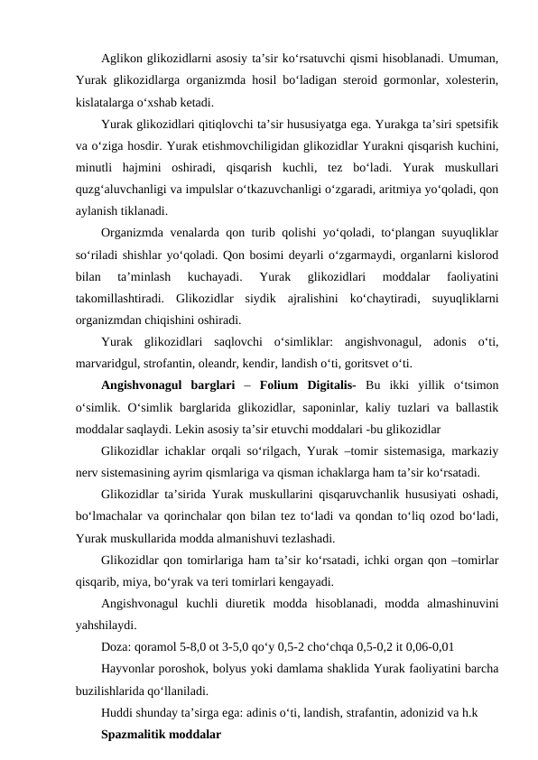 Aglikon glikozidlarni asosiy ta’sir ko‘rsatuvchi qismi hisoblanadi. Umuman,
Yurak glikozidlarga organizmda hosil bo‘ladigan steroid gormonlar, xolesterin,
kislatalarga o‘xshab ketadi.
Yurak glikozidlari qitiqlovchi ta’sir hususiyatga ega. Yurakga ta’siri spetsifik
va o‘ziga hosdir. Yurak etishmovchiligidan glikozidlar Yurakni qisqarish kuchini,
minutli  hajmini  oshiradi,  qisqarish  kuchli,  tez  bo‘ladi.  Yurak  muskullari
quzg‘aluvchanligi va impulslar o‘tkazuvchanligi o‘zgaradi, aritmiya yo‘qoladi, qon
aylanish tiklanadi. 
Organizmda venalarda qon turib qolishi yo‘qoladi, to‘plangan suyuqliklar
so‘riladi shishlar yo‘qoladi. Qon bosimi deyarli o‘zgarmaydi, organlarni kislorod
bilan  ta’minlash  kuchayadi.  Yurak  glikozidlari  moddalar  faoliyatini
takomillashtiradi.  Glikozidlar  siydik  ajralishini  ko‘chaytiradi,  suyuqliklarni
organizmdan chiqishini oshiradi.
Yurak  glikozidlari  saqlovchi  o‘simliklar:  angishvonagul,  adonis  o‘ti,
marvaridgul, strofantin, oleandr, kendir, landish o‘ti, goritsvet o‘ti.
Angishvonagul  barglari –  Folium  Digitalis-  Bu  ikki  yillik  o‘tsimon
o‘simlik.  O‘simlik barglarida glikozidlar, saponinlar,  kaliy tuzlari  va ballastik
moddalar saqlaydi. Lekin asosiy ta’sir etuvchi moddalari -bu glikozidlar
Glikozidlar ichaklar orqali so‘rilgach, Yurak –tomir sistemasiga, markaziy
nerv sistemasining ayrim qismlariga va qisman ichaklarga ham ta’sir ko‘rsatadi.
Glikozidlar ta’sirida Yurak muskullarini qisqaruvchanlik hususiyati oshadi,
bo‘lmachalar va qorinchalar qon bilan tez to‘ladi va qondan to‘liq ozod bo‘ladi,
Yurak muskullarida modda almanishuvi tezlashadi.
Glikozidlar qon tomirlariga ham ta’sir ko‘rsatadi, ichki organ qon –tomirlar
qisqarib, miya, bo‘yrak va teri tomirlari kengayadi.
Angishvonagul  kuchli  diuretik  modda  hisoblanadi,  modda  almashinuvini
yahshilaydi.
Doza: qoramol 5-8,0 ot 3-5,0 qo‘y 0,5-2 cho‘chqa 0,5-0,2 it 0,06-0,01
Hayvonlar poroshok, bolyus yoki damlama shaklida Yurak faoliyatini barcha
buzilishlarida qo‘llaniladi. 
Huddi shunday ta’sirga ega: adinis o‘ti, landish, strafantin, adonizid va h.k
Spazmalitik moddalar
