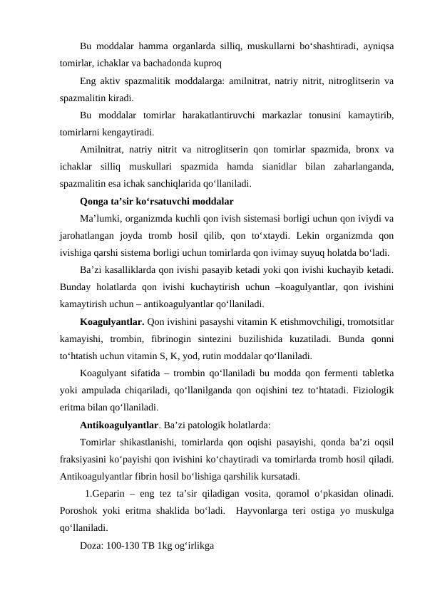 Bu moddalar hamma organlarda silliq, muskullarni bo‘shashtiradi, ayniqsa
tomirlar, ichaklar va bachadonda kuproq 
Eng aktiv spazmalitik moddalarga: amilnitrat, natriy nitrit, nitroglitserin va
spazmalitin kiradi.
Bu  moddalar  tomirlar  harakatlantiruvchi  markazlar  tonusini  kamaytirib,
tomirlarni kengaytiradi.
Amilnitrat, natriy nitrit va nitroglitserin qon tomirlar spazmida, bronx va
ichaklar  silliq  muskullari  spazmida  hamda  sianidlar  bilan  zaharlanganda,
spazmalitin esa ichak sanchiqlarida qo‘llaniladi.
Qonga ta’sir ko‘rsatuvchi moddalar
Ma’lumki, organizmda kuchli qon ivish sistemasi borligi uchun qon iviydi va
jarohatlangan  joyda  tromb  hosil  qilib,  qon  to‘xtaydi.  Lekin  organizmda  qon
ivishiga qarshi sistema borligi uchun tomirlarda qon ivimay suyuq holatda bo‘ladi.
Ba’zi kasalliklarda qon ivishi pasayib ketadi yoki qon ivishi kuchayib ketadi.
Bunday  holatlarda  qon  ivishi  kuchaytirish  uchun  –koagulyantlar,  qon  ivishini
kamaytirish uchun – antikoagulyantlar qo‘llaniladi.
Koagulyantlar. Qon ivishini pasayshi vitamin K etishmovchiligi, tromotsitlar
kamayishi,  trombin,  fibrinogin  sintezini  buzilishida  kuzatiladi.  Bunda  qonni
to‘htatish uchun vitamin S, K, yod, rutin moddalar qo‘llaniladi.
Koagulyant sifatida – trombin qo‘llaniladi bu modda qon fermenti tabletka
yoki ampulada chiqariladi, qo‘llanilganda qon oqishini tez to‘htatadi. Fiziologik
eritma bilan qo‘llaniladi.
Antikoagulyantlar. Ba’zi patologik holatlarda: 
Tomirlar shikastlanishi, tomirlarda qon oqishi pasayishi, qonda ba’zi oqsil
fraksiyasini ko‘payishi qon ivishini ko‘chaytiradi va tomirlarda tromb hosil qiladi.
Antikoagulyantlar fibrin hosil bo‘lishiga qarshilik kursatadi.
1.Geparin – eng tez ta’sir qiladigan vosita, qoramol o‘pkasidan olinadi.
Poroshok yoki eritma shaklida bo‘ladi.  Hayvonlarga teri ostiga yo muskulga
qo‘llaniladi.
Doza: 100-130 TB 1kg og‘irlikga 
