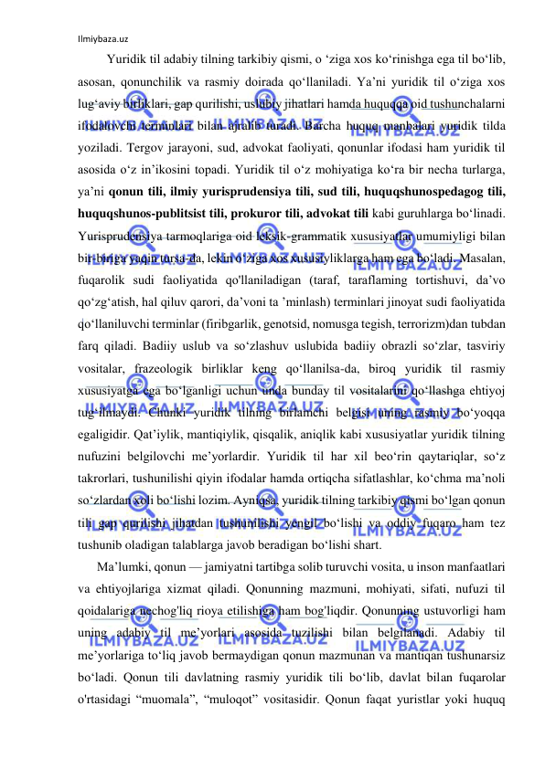 Ilmiybaza.uz 
 
         Yuridik til adabiy tilning tarkibiy qismi, o ‘ziga xos ko‘rinishga ega til bo‘lib, 
asosan, qonunchilik va rasmiy doirada qo‘llaniladi. Ya’ni yuridik til o‘ziga xos 
lug‘aviy birliklari, gap qurilishi, uslubiy jihatlari hamda huquqqa oid tushunchalarni 
ifodalovchi terminlari bilan ajralib turadi. Barcha huquq manbalari yuridik tilda 
yoziladi. Tergov jarayoni, sud, advokat faoliyati, qonunlar ifodasi ham yuridik til 
asosida o‘z in’ikosini topadi. Yuridik til o‘z mohiyatiga ko‘ra bir necha turlarga, 
ya’ni qonun tili, ilmiy yurisprudensiya tili, sud tili, huquqshunospedagog tili, 
huquqshunos-publitsist tili, prokuror tili, advokat tili kabi guruhlarga bo‘linadi. 
Yurisprudensiya tarmoqlariga oid leksik-grammatik xususiyatlar umumiyligi bilan 
bir-biriga yaqin tursa-da, lekin o‘ziga xos xususiyliklarga ham ega bo‘ladi. Masalan, 
fuqarolik sudi faoliyatida qo'llaniladigan (taraf, taraflaming tortishuvi, da’vo 
qo‘zg‘atish, hal qiluv qarori, da’voni ta ’minlash) terminlari jinoyat sudi faoliyatida 
qo‘llaniluvchi terminlar (firibgarlik, genotsid, nomusga tegish, terrorizm)dan tubdan 
farq qiladi. Badiiy uslub va so‘zlashuv uslubida badiiy obrazli so‘zlar, tasviriy 
vositalar, frazeologik birliklar keng qo‘llanilsa-da, biroq yuridik til rasmiy 
xususiyatga ega bo‘lganligi uchun unda bunday til vositalarini qo‘llashga ehtiyoj 
tug‘ilmaydi. Chunki yuridik tilning birlamchi belgisi uning rasmiy bo‘yoqqa 
egaligidir. Qat’iylik, mantiqiylik, qisqalik, aniqlik kabi xususiyatlar yuridik tilning 
nufuzini belgilovchi me’yorlardir. Yuridik til har xil beo‘rin qaytariqlar, so‘z 
takrorlari, tushunilishi qiyin ifodalar hamda ortiqcha sifatlashlar, ko‘chma ma’noli 
so‘zlardan xoli bo‘lishi lozim. Ayniqsa, yuridik tilning tarkibiy qismi bo‘lgan qonun 
tili gap qurilishi jihatdan tushunilishi yengil bo‘lishi va oddiy fuqaro ham tez 
tushunib oladigan talablarga javob beradigan bo‘lishi shart.  
      Ma’lumki, qonun — jamiyatni tartibga solib turuvchi vosita, u inson manfaatlari 
va ehtiyojlariga xizmat qiladi. Qonunning mazmuni, mohiyati, sifati, nufuzi til 
qoidalariga nechog'liq rioya etilishiga ham bog'liqdir. Qonunning ustuvorligi ham 
uning adabiy til me’yorlari asosida tuzilishi bilan belgilanadi. Adabiy til 
me’yorlariga to‘liq javob bermaydigan qonun mazmunan va mantiqan tushunarsiz 
bo‘ladi. Qonun tili davlatning rasmiy yuridik tili bo‘lib, davlat bilan fuqarolar 
o'rtasidagi “muomala”, “muloqot” vositasidir. Qonun faqat yuristlar yoki huquq 
