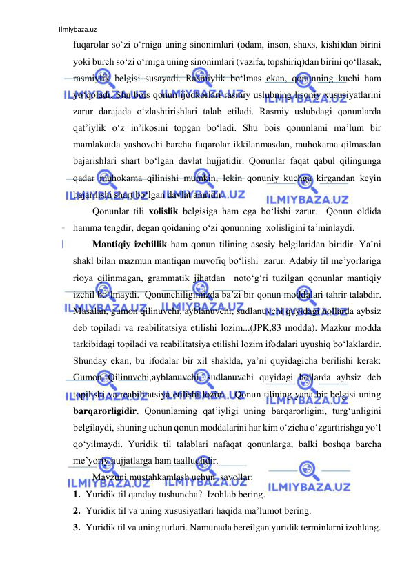 Ilmiybaza.uz 
 
fuqarolar so‘zi o‘rniga uning sinonimlari (odam, inson, shaxs, kishi)dan birini 
yoki burch so‘zi o‘rniga uning sinonimlari (vazifa, topshiriq)dan birini qo‘llasak, 
rasmiylik belgisi susayadi. Rasmiylik bo‘lmas ekan, qonunning kuchi ham 
yo‘qoladi. Shu bois qonun ijodkorlari rasmiy uslubning lisoniy xususiyatlarini 
zarur darajada o‘zlashtirishlari talab etiladi. Rasmiy uslubdagi qonunlarda 
qat’iylik o‘z in’ikosini topgan bo‘ladi. Shu bois qonunlami ma’lum bir 
mamlakatda yashovchi barcha fuqarolar ikkilanmasdan, muhokama qilmasdan  
bajarishlari shart bo‘lgan davlat hujjatidir. Qonunlar faqat qabul qilingunga 
qadar muhokama qilinishi mumkin, lekin qonuniy kuchga kirgandan keyin 
bajarilishi shart bo‘lgan davlat amridir.  
        Qonunlar tili xolislik belgisiga ham ega bo‘lishi zarur.  Qonun oldida 
hamma tengdir, degan qoidaning o‘zi qonunning  xolisligini ta’minlaydi.  
        Mantiqiy izchillik ham qonun tilining asosiy belgilaridan biridir. Ya’ni 
shakl bilan mazmun mantiqan muvofiq bo‘lishi  zarur. Adabiy til me’yorlariga 
rioya qilinmagan, grammatik jihatdan  noto‘g‘ri tuzilgan qonunlar mantiqiy 
izchil bo‘lmaydi.  Qonunchiligimizda ba’zi bir qonun moddalari tahrir talabdir.  
Masalan, gumon qilinuvchi, ayblanuvchi, sudlanuvchi quyidagi hollarda aybsiz 
deb topiladi va reabilitatsiya etilishi lozim...(JPK,83 modda). Mazkur modda 
tarkibidagi topiladi va reabilitatsiya etilishi lozim ifodalari uyushiq bo‘laklardir. 
Shunday ekan, bu ifodalar bir xil shaklda, ya’ni quyidagicha berilishi kerak: 
Gumon Qilinuvchi,ayblanuvchi, sudlanuvchi quyidagi hollarda aybsiz deb 
topilishi va reabilitatsiya etilishi lozim... Qonun tilining yana bir belgisi uning 
barqarorligidir. Qonunlaming qat’iyligi uning barqarorligini, turg‘unligini 
belgilaydi, shuning uchun qonun moddalarini har kim o‘zicha o‘zgartirishga yo‘l 
qo‘yilmaydi. Yuridik til talablari nafaqat qonunlarga, balki boshqa barcha 
me’yoriy hujjatlarga ham taalluqlidir. 
        Mavzuni mustahkamlash uchun  savollar: 
1. Yuridik til qanday tushuncha?  Izohlab bering. 
2. Yuridik til va uning xususiyatlari haqida ma’lumot bering. 
3. Yuridik til va uning turlari. Namunada bereilgan yuridik terminlarni izohlang. 
