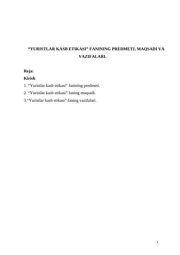 “YURISTLAR KASB ETIKASI” FANINING PREDMETI, MAQSADI VA
VAZIFALARI.
Reja:
Kirish
1. “Yuristlar kasb etikasi” fanining predmeti. 
2. “Yuristlar kasb etikasi” faning maqsadi.
3.“Yuristlar kasb etikasi” faning vazifalari.
1
