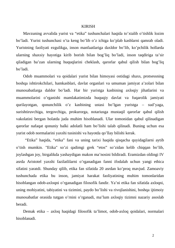 KIRISH
Mavzuning avvalida yurist va “etika” tushunchalari haqida to’xtalib o’tishlik lozim
bo’ladi. Yurist tushunchasi o’ta keng bo’lib o’z ichiga ko’plab kasblarni qamrab oladi.
Yuristning faoliyati ezgulikga, inson manfaatlariga daxldor bo’lib, ko’pchilik hollarda
ularning  shaxsiy  hayotiga  kirib  borish  bilan  bog’liq  bo’ladi,  inson  taqdiriga  ta’sir
qiladigan  ba’zan  ularning  huquqlarini  cheklash,  qarorlar  qabul  qilish  bilan  bog’liq
bo’ladi.
Odob muammolari va qoidalari yurist bilan himoyasi ostidagi shaxs, protsessning
boshqa ishtirokchilari, hamkasblari, davlat organlari va umuman jamiyat a’zolari bilan
munosabatlarga  daldor  bo’ladi.  Har  bir  yuristga  kasbining  axloqiy  jihatlarini  va
muammolarini  o’rganishi  mamlakatimizda  huquqiy  davlat  va  fuqarolik  jamiyati
qurilayotgan,  qonunchilik  o’z  kasbining  ustasi  bo’lgan  yuristga  –  sud’yaga,
surishtiruvchiga,  tergovchiga,  prokurorga,  notariusga  mustaqil  qarorlar  qabul  qilish
vakolatini bergan holatda juda muhim hisoblanadi. Ular tomonidan qabul qilinadigan
qarorlar nafaqat qonuniy balki adolatli ham bo’lishi talab qilinadi. Buning uchun esa
yurist odob normalarini yaxshi tusinishi va hayotda qo’llay bilishi kerak.
 “Etika” haqida, “etika” fani va uning tarixi haqida qisqacha quyidagilarni aytib
o’tish  mumkin.  "Etika"  so’zi  qadimgi  grek  “etos”  so’zidan  kelib  chiqqan  bo’lib,
joylashgan joy, birgalikda yashaydigan makon ma’nosini bildiradi. Eramizdan oldingi IV
asrda  Aristotel  yaxshi  fazilatlilarni  o’rganadigan  fanni  ifodalah  uchun  yangi  ethica
sifatini yaratdi. Shunday qilib, etika fan sifatida 20 asrdan ko’proq mavjud. Zamoaviy
tushunchada  etika  bu  inson,  jamiyat  harakat  faoliyatining  muhim  tomonlaridan
hisoblangan odob-axloqni o’rganadigan filosofik fandir. Ya’ni etika fan sifatida axloqni,
uning mohiyatini, tabiyatini va tizimini, paydo bo’lishi va rivojlanishini, boshqa ijtimoiy
munosabatlar orasida tutgan o’rnini o’rganadi, ma’lum axloqiy tizimni nazariy asoslab
beradi. 
Demak etika – axloq haqidagi filosofik ta’limot, odob-axloq qoidalari, normalari
hisoblanadi.
2
