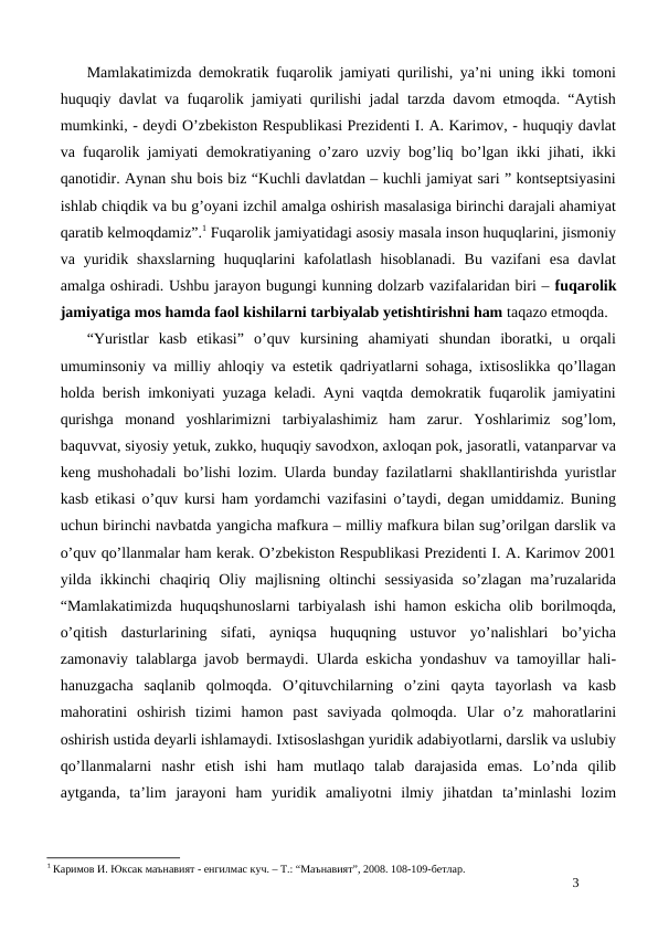 Mamlakatimizda demokratik fuqarolik jamiyati qurilishi, ya’ni uning ikki tomoni
huquqiy davlat va fuqarolik jamiyati qurilishi jadal tarzda davom etmoqda. “Aytish
mumkinki, - deydi O’zbekiston Respublikasi Prezidenti I. A. Karimov, - huquqiy davlat
va fuqarolik jamiyati demokratiyaning o’zaro uzviy bog’liq bo’lgan ikki jihati, ikki
qanotidir. Aynan shu bois biz “Kuchli davlatdan – kuchli jamiyat sari ” kontseptsiyasini
ishlab chiqdik va bu g’oyani izchil amalga oshirish masalasiga birinchi darajali ahamiyat
qaratib kelmoqdamiz”.1 Fuqarolik jamiyatidagi asosiy masala inson huquqlarini, jismoniy
va  yuridik  shaxslarning  huquqlarini  kafolatlash  hisoblanadi.  Bu  vazifani  esa  davlat
amalga oshiradi. Ushbu jarayon bugungi kunning dolzarb vazifalaridan biri – fuqarolik
jamiyatiga mos hamda faol kishilarni tarbiyalab yetishtirishni ham taqazo etmoqda. 
“Yuristlar  kasb  etikasi”  o’quv  kursining  ahamiyati  shundan  iboratki,  u  orqali
umuminsoniy va milliy ahloqiy va estetik qadriyatlarni sohaga, ixtisoslikka qo’llagan
holda berish imkoniyati yuzaga keladi. Ayni vaqtda demokratik fuqarolik jamiyatini
qurishga  monand  yoshlarimizni  tarbiyalashimiz  ham  zarur.  Yoshlarimiz  sog’lom,
baquvvat, siyosiy yetuk, zukko, huquqiy savodxon, axloqan pok, jasoratli, vatanparvar va
keng mushohadali bo’lishi lozim. Ularda bunday fazilatlarni shakllantirishda yuristlar
kasb etikasi o’quv kursi ham yordamchi vazifasini o’taydi, degan umiddamiz. Buning
uchun birinchi navbatda yangicha mafkura – milliy mafkura bilan sug’orilgan darslik va
o’quv qo’llanmalar ham kerak. O’zbekiston Respublikasi Prezidenti I. A. Karimov 2001
yilda  ikkinchi  chaqiriq  Oliy  majlisning  oltinchi  sessiyasida  so’zlagan  ma’ruzalarida
“Mamlakatimizda huquqshunoslarni tarbiyalash ishi hamon eskicha olib borilmoqda,
o’qitish  dasturlarining  sifati,  ayniqsa  huquqning  ustuvor  yo’nalishlari  bo’yicha
zamonaviy talablarga javob bermaydi. Ularda eskicha yondashuv va tamoyillar hali-
hanuzgacha  saqlanib  qolmoqda.  O’qituvchilarning  o’zini  qayta  tayorlash  va  kasb
mahoratini  oshirish  tizimi  hamon  past  saviyada  qolmoqda.  Ular  o’z  mahoratlarini
oshirish ustida deyarli ishlamaydi. Ixtisoslashgan yuridik adabiyotlarni, darslik va uslubiy
qo’llanmalarni  nashr  etish  ishi  ham  mutlaqo  talab  darajasida  emas.  Lo’nda  qilib
aytganda,  ta’lim  jarayoni  ham  yuridik  amaliyotni  ilmiy  jihatdan  ta’minlashi  lozim
1 Каримов И. Юксак маънавият - енгилмас куч. – Т.: “Маънавият”, 2008. 108-109-бетлар.
3

