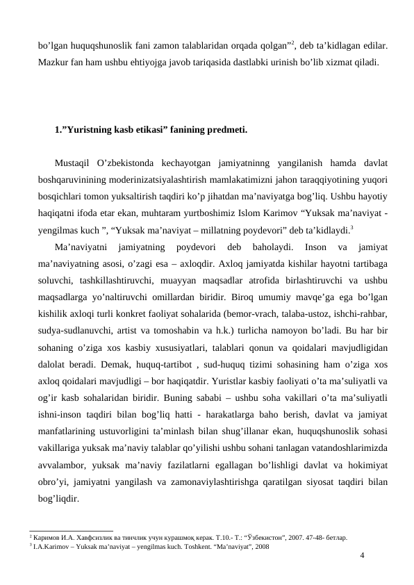 bo’lgan huquqshunoslik fani zamon talablaridan orqada qolgan”2, deb ta’kidlagan edilar.
Mazkur fan ham ushbu ehtiyojga javob tariqasida dastlabki urinish bo’lib xizmat qiladi. 
1.”Yuristning kasb etikasi” fanining predmeti. 
Mustaqil  O’zbekistonda  kechayotgan  jamiyatninng  yangilanish  hamda  davlat
boshqaruvinining moderinizatsiyalashtirish mamlakatimizni jahon taraqqiyotining yuqori
bosqichlari tomon yuksaltirish taqdiri ko’p jihatdan ma’naviyatga bog’liq. Ushbu hayotiy
haqiqatni ifoda etar ekan, muhtaram yurtboshimiz Islom Karimov “Yuksak ma’naviyat -
yengilmas kuch ”, “Yuksak ma’naviyat – millatning poydevori” deb ta’kidlaydi.3 
Ma’naviyatni  jamiyatning  poydevori  deb  baholaydi.  Inson  va  jamiyat
ma’naviyatning asosi, o’zagi esa – axloqdir. Axloq jamiyatda kishilar hayotni tartibaga
soluvchi,  tashkillashtiruvchi,  muayyan  maqsadlar  atrofida  birlashtiruvchi  va  ushbu
maqsadlarga yo’naltiruvchi omillardan biridir. Biroq umumiy mavqe’ga ega bo’lgan
kishilik axloqi turli konkret faoliyat sohalarida (bemor-vrach, talaba-ustoz, ishchi-rahbar,
sudya-sudlanuvchi, artist va tomoshabin va h.k.) turlicha namoyon bo’ladi. Bu har bir
sohaning o’ziga xos kasbiy xususiyatlari, talablari qonun va qoidalari mavjudligidan
dalolat beradi. Demak, huquq-tartibot , sud-huquq tizimi sohasining ham o’ziga xos
axloq qoidalari mavjudligi – bor haqiqatdir. Yuristlar kasbiy faoliyati o’ta ma’suliyatli va
og’ir kasb sohalaridan biridir. Buning sababi – ushbu soha vakillari o’ta ma’suliyatli
ishni-inson taqdiri bilan bog’liq hatti - harakatlarga baho berish, davlat va jamiyat
manfatlarining ustuvorligini ta’minlash bilan shug’illanar ekan, huquqshunoslik sohasi
vakillariga yuksak ma’naviy talablar qo’yilishi ushbu sohani tanlagan vatandoshlarimizda
avvalambor,  yuksak  ma’naviy  fazilatlarni  egallagan  bo’lishligi  davlat  va  hokimiyat
obro’yi, jamiyatni yangilash va zamonaviylashtirishga qaratilgan siyosat taqdiri bilan
bog’liqdir.
2 Каримов И.А. Хавфсизлик ва тинчлик учун курашмоқ керак. Т.10.- Т.: “Ўзбекистон”, 2007. 47-48- бетлар.
3 I.A.Karimov – Yuksak ma’naviyat – yengilmas kuch. Toshkent. “Ma’naviyat”, 2008 
4
