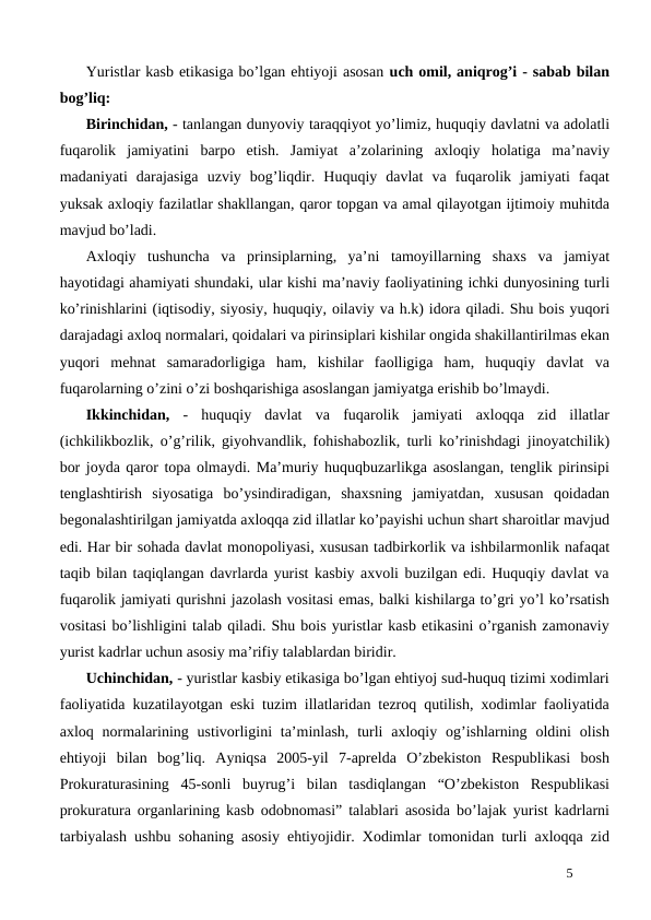 Yuristlar kasb etikasiga bo’lgan ehtiyoji asosan uch omil, aniqrog’i - sabab bilan
bog’liq:
Birinchidan, - tanlangan dunyoviy taraqqiyot yo’limiz, huquqiy davlatni va adolatli
fuqarolik  jamiyatini  barpo  etish.  Jamiyat  a’zolarining  axloqiy  holatiga  ma’naviy
madaniyati  darajasiga  uzviy  bog’liqdir.  Huquqiy  davlat  va  fuqarolik  jamiyati  faqat
yuksak axloqiy fazilatlar shakllangan, qaror topgan va amal qilayotgan ijtimoiy muhitda
mavjud bo’ladi.
Axloqiy  tushuncha  va  prinsiplarning,  ya’ni  tamoyillarning  shaxs  va  jamiyat
hayotidagi ahamiyati shundaki, ular kishi ma’naviy faoliyatining ichki dunyosining turli
ko’rinishlarini (iqtisodiy, siyosiy, huquqiy, oilaviy va h.k) idora qiladi. Shu bois yuqori
darajadagi axloq normalari, qoidalari va pirinsiplari kishilar ongida shakillantirilmas ekan
yuqori  mehnat  samaradorligiga  ham,  kishilar  faolligiga  ham,  huquqiy  davlat  va
fuqarolarning o’zini o’zi boshqarishiga asoslangan jamiyatga erishib bo’lmaydi.
Ikkinchidan, -  huquqiy  davlat  va  fuqarolik  jamiyati  axloqqa  zid  illatlar
(ichkilikbozlik, o’g’rilik, giyohvandlik, fohishabozlik, turli ko’rinishdagi jinoyatchilik)
bor joyda qaror topa olmaydi. Ma’muriy huquqbuzarlikga asoslangan, tenglik pirinsipi
tenglashtirish  siyosatiga  bo’ysindiradigan,  shaxsning  jamiyatdan,  xususan  qoidadan
begonalashtirilgan jamiyatda axloqqa zid illatlar ko’payishi uchun shart sharoitlar mavjud
edi. Har bir sohada davlat monopoliyasi, xususan tadbirkorlik va ishbilarmonlik nafaqat
taqib bilan taqiqlangan davrlarda yurist kasbiy axvoli buzilgan edi. Huquqiy davlat va
fuqarolik jamiyati qurishni jazolash vositasi emas, balki kishilarga to’gri yo’l ko’rsatish
vositasi bo’lishligini talab qiladi. Shu bois yuristlar kasb etikasini o’rganish zamonaviy
yurist kadrlar uchun asosiy ma’rifiy talablardan biridir.
Uchinchidan, - yuristlar kasbiy etikasiga bo’lgan ehtiyoj sud-huquq tizimi xodimlari
faoliyatida kuzatilayotgan eski tuzim illatlaridan tezroq qutilish, xodimlar faoliyatida
axloq normalarining  ustivorligini  ta’minlash,  turli  axloqiy  og’ishlarning oldini  olish
ehtiyoji  bilan  bog’liq.  Ayniqsa  2005-yil  7-aprelda  O’zbekiston  Respublikasi  bosh
Prokuraturasining  45-sonli  buyrug’i  bilan  tasdiqlangan  “O’zbekiston  Respublikasi
prokuratura organlarining kasb odobnomasi” talablari asosida bo’lajak yurist kadrlarni
tarbiyalash ushbu sohaning asosiy ehtiyojidir. Xodimlar tomonidan turli axloqqa zid
5
