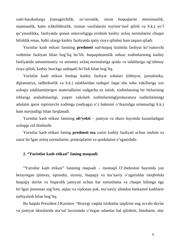 xatti-harakatlarga  (tamagirchilik,  zo’ravonlik,  inson  huquqlarini  mensimaslik,
manmanlik, hatto ichkilikbozlik, xizmat vazifalarini suyiiste’mol qilish va h.k.) yo’l
qo’ymaslikka, faoliyatda qonun ustuvorligiga erishish kasbiy axloq normalarini chuqur
bilishlik emas, balki ularga kasbiy faoliyatda qatiy rioya qilishni ham taqazo qiladi.
Yuristlar kasb etikasi fanining  predmeti sud-huquq tizimida faoliyat ko’rsatuvchi
xodimlar  faoliyati  bilan bog’liq bo’lib, huquqshunoslik  sohasi  xodimlarining kasbiy
faoliyatida umuminsoniy va umumiy axloq normalariga qoida va talablariga og’ishmay
rioya qilish, kasbiy burchga sadoqatli bo’lish bilan bog’liq.
Yuristlar  kasb  etikasi  boshqa  kasbiy  faoliyat  sohalari  (tibbiyot,  jurnalistika,
diplamatiya, tadbirkorlik va h.k.) talablaridan tashqari faqat shu soha vakillariga xos
axloqiy talablarni(tergov materiallarini sudgacha sir tutish, xodimlarning bir birlarining
ishlariga  aralashmasligi,  yuqori  vakolatli  xodimlarning(prokuratura  xodimlarining)
adolatni qaror toptiruvchi xodimga (sudyaga) o’z hukmini o’tkazishga urinmasligi h.k.)
ham mavjudligi bilan farqlanadi.
Yuristlar kasb etikasi fanining ob’yekti – jamiyat va shaxs hayotida kuzatiladigan
axloqqa zid illatlardir.
Yuristlar kasb etikasi faning predmeti esa yurist kasbiy faoliyati uchun muhim va
zarur bo’lgan axloq normalarini, printsiplarini va qoidalarini o’rganishdir.
2. “Yuristlar kasb etikasi” faning maqsadi.
“Yuristlar kasb  etikasi” fanining maqsadi  – mustaqil  O’zbekiston  hayotida yuz
berayotgan ijtimoiy, iqtisodiy, siyosiy, huquqiy va ma’naviy o’zgarishlar istiqbolida
huquqiy davlat va fuqarolik jamiyati  uchun har  tomonlama va chuqur bilimga ega
bo’lgan jismonan sog’lom, aqlan va vijdonan pok, ma’naviy jihatdan barkamol kadrlarni
tarbiyalash bilan bog’liq.
Bu haqida Prezident I.Karimov “Hozirgi vaqtda islohatlar taqdirini eng avvalo davlat
va jamiyat idoralarida ma’sul lavozimda o’tirgan odamlar hal qilishini, binobarin, ular
6
