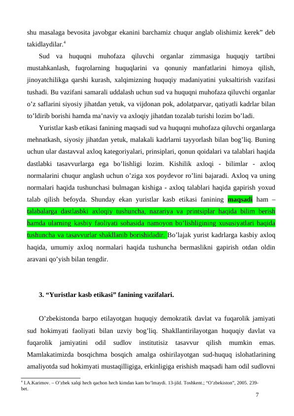 shu masalaga bevosita javobgar ekanini barchamiz chuqur anglab olishimiz kerek” deb
takidlaydilar.4
Sud  va  huquqni  muhofaza  qiluvchi  organlar  zimmasiga  huquqiy  tartibni
mustahkanlash,  fuqrolarning  huquqlarini  va  qonuniy  manfatlarini  himoya  qilish,
jinoyatchilikga qarshi kurash, xalqimizning huquqiy madaniyatini yuksaltirish vazifasi
tushadi. Bu vazifani samarali uddalash uchun sud va huquqni muhofaza qiluvchi organlar
o’z saflarini siyosiy jihatdan yetuk, va vijdonan pok, adolatparvar, qatiyatli kadrlar bilan
to’ldirib borishi hamda ma’naviy va axloqiy jihatdan tozalab turishi lozim bo’ladi.
Yuristlar kasb etikasi fanining maqsadi sud va huquqni muhofaza qiluvchi organlarga
mehnatkash, siyosiy jihatdan yetuk, malakali kadrlarni tayyorlash bilan bog’liq. Buning
uchun ular dastavval axloq kategoriyalari, prinsiplari, qonun qoidalari va talablari haqida
dastlabki  tasavvurlarga  ega  bo’lishligi  lozim.  Kishilik  axloqi  -  bilimlar  -  axloq
normalarini chuqur anglash uchun o’ziga xos poydevor ro’lini bajaradi. Axloq va uning
normalari haqida tushunchasi bulmagan kishiga - axloq talablari haqida gapirish yoxud
talab qilish befoyda. Shunday ekan yuristlar  kasb etikasi  fanining  maqsadi ham  –
talabalarga dastlasbki axloqiy tushuncha, nazariya va printsiplar haqida bilim berish
hamda ularning kasbiy faoliyati sohasida namoyon bo’lishligining xususiyatlari haqida
tushuncha va tasavvurlar shakllanib borishidadir. Bo’lajak yurist kadrlarga kasbiy axloq
haqida, umumiy axloq normalari haqida tushuncha bermaslikni gapirish otdan oldin
aravani qo’yish bilan tengdir.
3. “Yuristlar kasb etikasi” fanining vazifalari.
O’zbekistonda barpo etilayotgan huquqiy demokratik davlat va fuqarolik jamiyati
sud  hokimyati  faoliyati  bilan  uzviy  bog’liq.  Shakllantirilayotgan  huquqiy  davlat  va
fuqarolik  jamiyatini  odil  sudlov  institutisiz  tasavvur  qilish  mumkin  emas.
Mamlakatimizda bosqichma bosqich amalga oshirilayotgan sud-huquq islohatlarining
amaliyotda sud hokimyati mustaqilligiga, erkinligiga erishish maqsadi ham odil sudlovni
4 I.A.Karimov. – O’zbek xalqi hech qachon hech kimdan kam bo’lmaydi. 13-jild. Toshkent.; “O’zbekiston”, 2005. 239-
bet.
7
