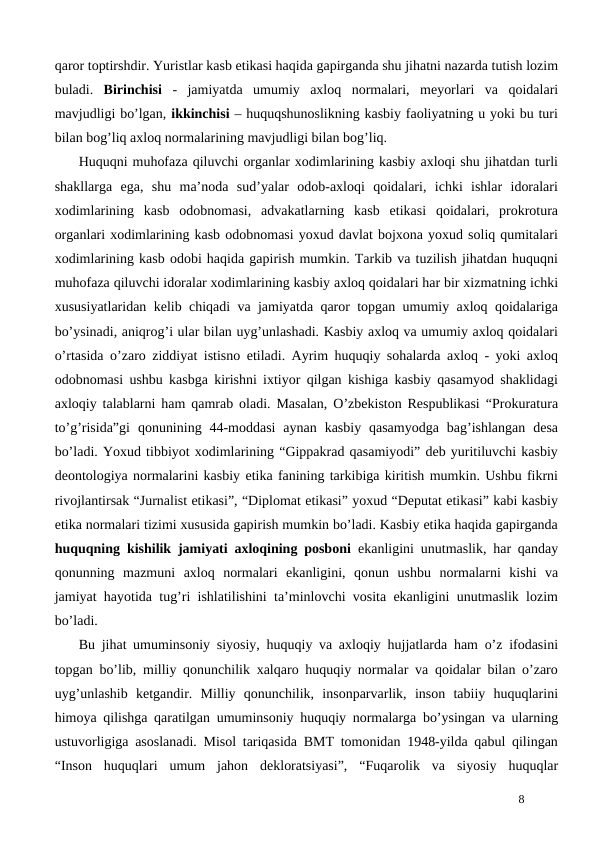 qaror toptirshdir. Yuristlar kasb etikasi haqida gapirganda shu jihatni nazarda tutish lozim
buladi.  Birinchisi -  jamiyatda  umumiy  axloq  normalari,  meyorlari  va  qoidalari
mavjudligi bo’lgan, ikkinchisi – huquqshunoslikning kasbiy faoliyatning u yoki bu turi
bilan bog’liq axloq normalarining mavjudligi bilan bog’liq.
Huquqni muhofaza qiluvchi organlar xodimlarining kasbiy axloqi shu jihatdan turli
shakllarga  ega,  shu  ma’noda  sud’yalar  odob-axloqi  qoidalari,  ichki  ishlar  idoralari
xodimlarining  kasb  odobnomasi,  advakatlarning  kasb  etikasi  qoidalari,  prokrotura
organlari xodimlarining kasb odobnomasi yoxud davlat bojxona yoxud soliq qumitalari
xodimlarining kasb odobi haqida gapirish mumkin. Tarkib va tuzilish jihatdan huquqni
muhofaza qiluvchi idoralar xodimlarining kasbiy axloq qoidalari har bir xizmatning ichki
xususiyatlaridan kelib chiqadi va jamiyatda qaror topgan umumiy axloq qoidalariga
bo’ysinadi, aniqrog’i ular bilan uyg’unlashadi. Kasbiy axloq va umumiy axloq qoidalari
o’rtasida o’zaro ziddiyat istisno etiladi. Ayrim huquqiy sohalarda axloq - yoki axloq
odobnomasi ushbu kasbga kirishni ixtiyor qilgan kishiga kasbiy qasamyod shaklidagi
axloqiy talablarni ham qamrab oladi. Masalan, O’zbekiston Respublikasi “Prokuratura
to’g’risida”gi  qonunining  44-moddasi  aynan  kasbiy  qasamyodga  bag’ishlangan  desa
bo’ladi. Yoxud tibbiyot xodimlarining “Gippakrad qasamiyodi” deb yuritiluvchi kasbiy
deontologiya normalarini kasbiy etika fanining tarkibiga kiritish mumkin. Ushbu fikrni
rivojlantirsak “Jurnalist etikasi”, “Diplomat etikasi” yoxud “Deputat etikasi” kabi kasbiy
etika normalari tizimi xususida gapirish mumkin bo’ladi. Kasbiy etika haqida gapirganda
huquqning kishilik jamiyati axloqining posboni ekanligini unutmaslik, har qanday
qonunning  mazmuni  axloq  normalari  ekanligini,  qonun  ushbu  normalarni  kishi  va
jamiyat hayotida tug’ri ishlatilishini ta’minlovchi vosita ekanligini unutmaslik lozim
bo’ladi.
Bu jihat umuminsoniy siyosiy, huquqiy va axloqiy hujjatlarda ham o’z ifodasini
topgan bo’lib, milliy qonunchilik xalqaro huquqiy normalar va qoidalar bilan o’zaro
uyg’unlashib  ketgandir.  Milliy  qonunchilik,  insonparvarlik,  inson  tabiiy  huquqlarini
himoya qilishga qaratilgan umuminsoniy huquqiy normalarga bo’ysingan va ularning
ustuvorligiga asoslanadi. Misol tariqasida BMT tomonidan 1948-yilda qabul qilingan
“Inson  huquqlari  umum  jahon  dekloratsiyasi”,  “Fuqarolik  va  siyosiy  huquqlar
8
