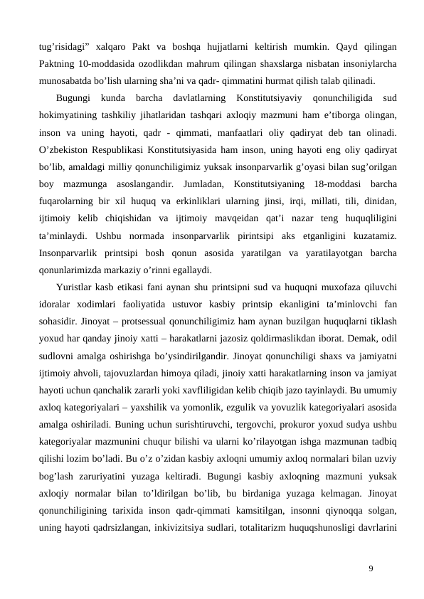 tug’risidagi”  xalqaro  Pakt  va  boshqa  hujjatlarni  keltirish  mumkin.  Qayd  qilingan
Paktning 10-moddasida ozodlikdan mahrum qilingan shaxslarga nisbatan insoniylarcha
munosabatda bo’lish ularning sha’ni va qadr- qimmatini hurmat qilish talab qilinadi.
Bugungi  kunda  barcha  davlatlarning  Konstitutsiyaviy  qonunchiligida  sud
hokimyatining tashkiliy jihatlaridan tashqari axloqiy mazmuni ham e’tiborga olingan,
inson  va  uning  hayoti,  qadr  -  qimmati,  manfaatlari  oliy  qadiryat  deb  tan  olinadi.
O’zbekiston Respublikasi Konstitutsiyasida ham inson, uning hayoti eng oliy qadiryat
bo’lib, amaldagi milliy qonunchiligimiz yuksak insonparvarlik g’oyasi bilan sug’orilgan
boy  mazmunga  asoslangandir.  Jumladan,  Konstitutsiyaning  18-moddasi  barcha
fuqarolarning bir  xil  huquq va erkinliklari  ularning jinsi, irqi, millati, tili, dinidan,
ijtimoiy  kelib  chiqishidan  va  ijtimoiy  mavqeidan  qat’i  nazar  teng  huquqliligini
ta’minlaydi.  Ushbu  normada  insonparvarlik  pirintsipi  aks  etganligini  kuzatamiz.
Insonparvarlik  printsipi  bosh  qonun  asosida  yaratilgan  va  yaratilayotgan  barcha
qonunlarimizda markaziy o’rinni egallaydi.
Yuristlar kasb etikasi fani aynan shu printsipni sud va huquqni muxofaza qiluvchi
idoralar  xodimlari  faoliyatida  ustuvor  kasbiy  printsip  ekanligini  ta’minlovchi  fan
sohasidir. Jinoyat – protsessual qonunchiligimiz ham aynan buzilgan huquqlarni tiklash
yoxud har qanday jinoiy xatti – harakatlarni jazosiz qoldirmaslikdan iborat. Demak, odil
sudlovni amalga oshirishga bo’ysindirilgandir. Jinoyat qonunchiligi shaxs va jamiyatni
ijtimoiy ahvoli, tajovuzlardan himoya qiladi, jinoiy xatti harakatlarning inson va jamiyat
hayoti uchun qanchalik zararli yoki xavfliligidan kelib chiqib jazo tayinlaydi. Bu umumiy
axloq kategoriyalari – yaxshilik va yomonlik, ezgulik va yovuzlik kategoriyalari asosida
amalga oshiriladi. Buning uchun surishtiruvchi, tergovchi, prokuror yoxud sudya ushbu
kategoriyalar mazmunini chuqur bilishi va ularni ko’rilayotgan ishga mazmunan tadbiq
qilishi lozim bo’ladi. Bu o’z o’zidan kasbiy axloqni umumiy axloq normalari bilan uzviy
bog’lash  zaruriyatini  yuzaga  keltiradi.  Bugungi  kasbiy  axloqning  mazmuni  yuksak
axloqiy  normalar  bilan  to’ldirilgan  bo’lib,  bu  birdaniga  yuzaga  kelmagan.  Jinoyat
qonunchiligining  tarixida  inson  qadr-qimmati  kamsitilgan,  insonni  qiynoqqa  solgan,
uning hayoti qadrsizlangan, inkivizitsiya sudlari, totalitarizm huquqshunosligi davrlarini
9
