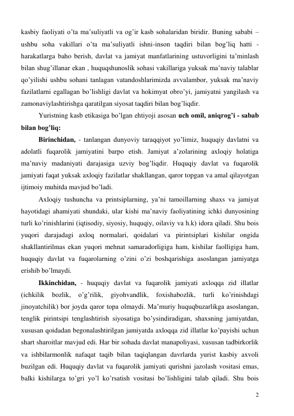  
2 
kasbiy faoliyati o’ta ma’suliyatli va og’ir kasb sohalaridan biridir. Buning sababi – 
ushbu soha vakillari o’ta ma’suliyatli ishni-inson taqdiri bilan bog’liq hatti - 
harakatlarga baho berish, davlat va jamiyat manfatlarining ustuvorligini ta’minlash 
bilan shug’illanar ekan , huquqshunoslik sohasi vakillariga yuksak ma’naviy talablar 
qo’yilishi ushbu sohani tanlagan vatandoshlarimizda avvalambor, yuksak ma’naviy 
fazilatlarni egallagan bo’lishligi davlat va hokimyat obro’yi, jamiyatni yangilash va 
zamonaviylashtirishga qaratilgan siyosat taqdiri bilan bog’liqdir. 
Yuristning kasb etikasiga bo’lgan ehtiyoji asosan uch omil, aniqrog’i - sabab 
bilan bog’liq: 
Birinchidan, - tanlangan dunyoviy taraqqiyot yo’limiz, huquqiy davlatni va 
adolatli fuqarolik jamiyatini barpo etish. Jamiyat a’zolarining axloqiy holatiga 
ma’naviy madaniyati darajasiga uzviy bog’liqdir. Huquqiy davlat va fuqarolik 
jamiyati faqat yuksak axloqiy fazilatlar shakllangan, qaror topgan va amal qilayotgan 
ijtimoiy muhitda mavjud bo’ladi. 
Axloqiy tushuncha va printsiplarning, ya’ni tamoillarning shaxs va jamiyat 
hayotidagi ahamiyati shundaki, ular kishi ma’naviy faoliyatining ichki dunyosining 
turli ko’rinishlarini (iqtisodiy, siyosiy, huquqiy, oilaviy va h.k) idora qiladi. Shu bois 
yuqori darajadagi axloq normalari, qoidalari va pirintsiplari kishilar ongida 
shakllantirilmas ekan yuqori mehnat samaradorligiga ham, kishilar faolligiga ham, 
huquqiy davlat va fuqarolarning o’zini o’zi boshqarishiga asoslangan jamiyatga 
erishib bo’lmaydi. 
Ikkinchidan, - huquqiy davlat va fuqarolik jamiyati axloqqa zid illatlar 
(ichkilik 
bozlik, 
o’g’rilik, 
giyohvandlik, 
foxishabozlik, 
turli 
ko’rinishdagi 
jinoyatchilik) bor joyda qaror topa olmaydi. Ma’muriy huquqbuzarlikga asoslangan, 
tenglik pirintsipi tenglashtirish siyosatiga bo’ysindiradigan, shaxsning jamiyatdan, 
xususan qoidadan begonalashtirilgan jamiyatda axloqqa zid illatlar ko’payishi uchun 
shart sharoitlar mavjud edi. Har bir sohada davlat manapoliyasi, xususan tadbirkorlik 
va ishbilarmonlik nafaqat taqib bilan taqiqlangan davrlarda yurist kasbiy axvoli 
buzilgan edi. Huquqiy davlat va fuqarolik jamiyati qurishni jazolash vositasi emas, 
balki kishilarga to’gri yo’l ko’rsatish vositasi bo’lishligini talab qiladi. Shu bois 
