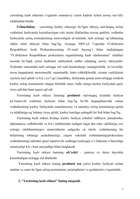  
3 
yuristning kasb etikasini o’rganish zamonaviy yurist kadrlar uchun asosiy ma’rifiy 
talablardan biridir. 
Uchinchidan, - yuristning kasbiy etikasiga bo’lgan ehtiyoj sud-huquq tizimi 
xodimlari faoliyatida kuzatilayotgan eski tuzim illatlaridan tezroq qutilish, xodimlar 
faoliyatida axloq normalarining ustuvorligini ta’minlash, turli axloqiy og’ishlarning 
oldini olish ehtiyoji bilan bog’liq. Ayniqsa 2005-yil 7-aprelda O’zbekiston 
Respublikasi 
bosh 
Prokuraturasining 
45-sonli 
buyrug’i 
bilan 
tasdiqlangan 
“O’zbekiston Respublikasi prokuratura organlarining kasb odobnomasi” talablari 
asosida bo’lajak yurist kadrlarni tarbiyalash ushbu sohaning asosiy ehtiyojidir. 
Xodimlar tomonidan turli axloqqa zid xatti-harakatlarga (tamagirchilik, zo’ravonlik, 
inson huquqlarini mensimaslik, manmanlik, hatto ichkilikbozlik, xizmat vazifalarini 
suyiiste’mol qilish va h.k.) yo’l qo’ymaslikka, faoliyatda qonun ustuvorligiga erishish 
kasbiy axloq normalarini chuqur bilishlik emas, balki ularga kasbiy faoliyatda qatiy 
rioya qilishni ham taqazo qil adi. 
Yuristning kasb etikasi fanining predmeti sud-huquq tizimida faoliyat 
ko’rsatuvchi xodimlar faoliyati bilan bog’liq bo’lib huquqshunoslik sohasi 
xodimlarining kasbiy faoliyatida umuminsoniy va umumiy axloq normalariga qoida 
va talablariga og’ishmay rioya qilish, kasbiy burchga sadoqatli bo’lish bilan bog’liq. 
Yuristning kasb etikasi boshqa kasbiy faoliyat sohalari (tibbiyot, jurnalistika, 
diplamatiya, tadbirkorlik va h.k.) talablaridan tashqari faqat shu soha vakillariga xos 
axloqiy talablarni(tergov materiallarini sudgacha sir tutish, xodimlarning bir 
birlarining ishlariga aralashmasligi, yuqori vakolatli xodimlarning(prokuratura 
xodimlarining) adolatni qaror toptiruvchi xodimga (sudyaga) o’z hukmini o’tkazishga 
urinmasligi h.k.) ham mavjudligi bilan farqlanadi. 
Yuristning kasb etikasi fanining ob’yekti – jamiyat va shaxs hayotida 
kuzatiladigan axloqqa zid illatlardir. 
Yuristning kasb etikasi faning predmeti esa yurist kasbiy faoliyati uchun 
muhim va zarur bo’lgan axloq normalarini, printsiplarini va qoidalarini o’rganishdir. 
 
2. “Yuristning kasb etikasi” faning maqsadi. 
