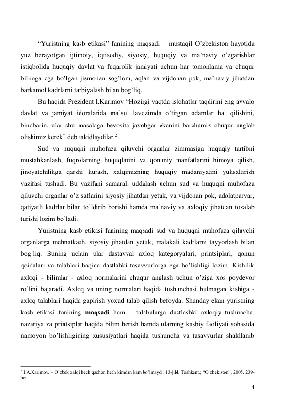  
4 
 
“Yuristning kasb etikasi” fanining maqsadi – mustaqil O’zbekiston hayotida 
yuz berayotgan ijtimoiy, iqtisodiy, siyosiy, huquqiy va ma’naviy o’zgarishlar 
istiqbolida huquqiy davlat va fuqarolik jamiyati uchun har tomonlama va chuqur 
bilimga ega bo’lgan jismonan sog’lom, aqlan va vijdonan pok, ma’naviy jihatdan 
barkamol kadrlarni tarbiyalash bilan bog’liq. 
Bu haqida Prezident I.Karimov “Hozirgi vaqtda islohatlar taqdirini eng avvalo 
davlat va jamiyat idoralarida ma’sul lavozimda o’tirgan odamlar hal qilishini, 
binobarin, ular shu masalaga bevosita javobgar ekanini barchamiz chuqur anglab 
olishimiz kerek” deb takidlaydilar.2 
Sud va huquqni muhofaza qiluvchi organlar zimmasiga huquqiy tartibni 
mustahkanlash, fuqrolarning huquqlarini va qonuniy manfatlarini himoya qilish, 
jinoyatchilikga qarshi kurash, xalqimizning huquqiy madaniyatini yuksaltirish 
vazifasi tushadi. Bu vazifani samarali uddalash uchun sud va huquqni muhofaza 
qiluvchi organlar o’z saflarini siyosiy jihatdan yetuk, va vijdonan pok, adolatparvar, 
qatiyatli kadrlar bilan to’ldirib borishi hamda ma’naviy va axloqiy jihatdan tozalab 
turishi lozim bo’ladi. 
Yuristning kasb etikasi fanining maqsadi sud va huquqni muhofaza qiluvchi 
organlarga mehnatkash, siyosiy jihatdan yetuk, malakali kadrlarni tayyorlash bilan 
bog’liq. Buning uchun ular dastavval axloq kategoryalari, printsiplari, qonun 
qoidalari va talablari haqida dastlabki tasavvurlarga ega bo’lishligi lozim. Kishilik 
axloqi - bilimlar - axloq normalarini chuqur anglash uchun o’ziga xos poydevor 
ro’lini bajaradi. Axloq va uning normalari haqida tushunchasi bulmagan kishiga - 
axloq talablari haqida gapirish yoxud talab qilish befoyda. Shunday ekan yuristning 
kasb etikasi fanining maqsadi ham – talabalarga dastlasbki axloqiy tushuncha, 
nazariya va printsiplar haqida bilim berish hamda ularning kasbiy faoliyati sohasida 
namoyon bo’lishligining xususiyatlari haqida tushuncha va tasavvurlar shakllanib 
                                                 
2 I.A.Karimov. – O’zbek xalqi hech qachon hech kimdan kam bo’lmaydi. 13-jild. Toshkent.; “O’zbekiston”, 2005. 239-
bet. 
