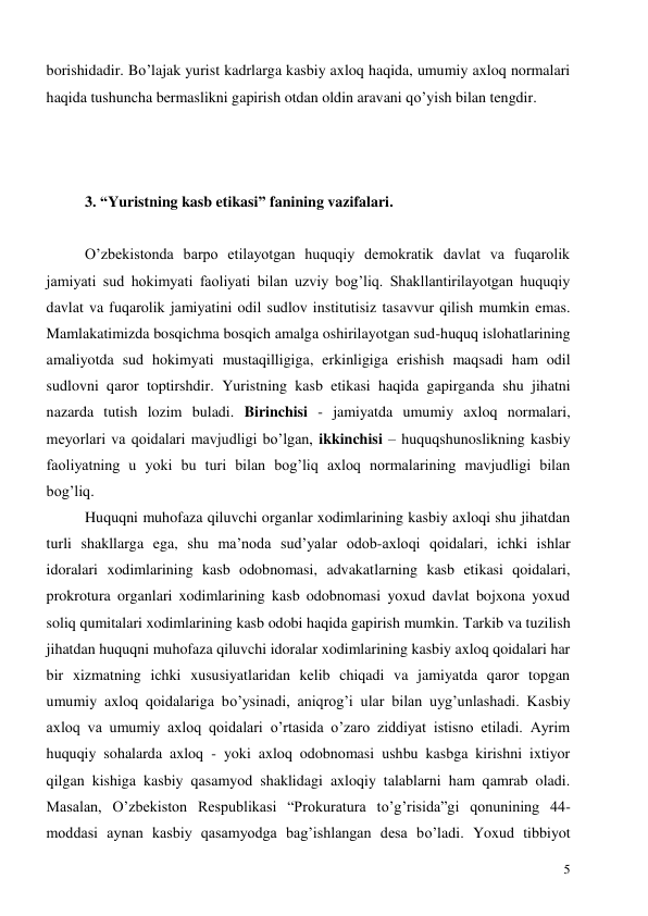  
5 
borishidadir. Bo’lajak yurist kadrlarga kasbiy axloq haqida, umumiy axloq normalari 
haqida tushuncha bermaslikni gapirish otdan oldin aravani qo’yish bilan tengdir. 
 
 
 
3. “Yuristning kasb etikasi” fanining vazifalari. 
 
O’zbekistonda barpo etilayotgan huquqiy demokratik davlat va fuqarolik 
jamiyati sud hokimyati faoliyati bilan uzviy bog’liq. Shakllantirilayotgan huquqiy 
davlat va fuqarolik jamiyatini odil sudlov institutisiz tasavvur qilish mumkin emas. 
Mamlakatimizda bosqichma bosqich amalga oshirilayotgan sud-huquq islohatlarining 
amaliyotda sud hokimyati mustaqilligiga, erkinligiga erishish maqsadi ham odil 
sudlovni qaror toptirshdir. Yuristning kasb etikasi haqida gapirganda shu jihatni 
nazarda tutish lozim buladi. Birinchisi - jamiyatda umumiy axloq normalari, 
meyorlari va qoidalari mavjudligi bo’lgan, ikkinchisi – huquqshunoslikning kasbiy 
faoliyatning u yoki bu turi bilan bog’liq axloq normalarining mavjudligi bilan 
bog’liq. 
Huquqni muhofaza qiluvchi organlar xodimlarining kasbiy axloqi shu jihatdan 
turli shakllarga ega, shu ma’noda sud’yalar odob-ахloqi qoidalari, ichki ishlar 
idoralari xodimlarining kasb odobnomasi, advakatlarning kasb etikasi qoidalari, 
prokrotura organlari xodimlarining kasb odobnomasi yoxud davlat bojxona yoxud 
soliq qumitalari xodimlarining kasb odobi haqida gapirish mumkin. Tarkib va tuzilish 
jihatdan huquqni muhofaza qiluvchi idoralar xodimlarining kasbiy axloq qoidalari har 
bir xizmatning ichki xususiyatlaridan kelib chiqadi va jamiyatda qaror topgan 
umumiy axloq qoidalariga bo’ysinadi, aniqrog’i ular bilan uyg’unlashadi. Kasbiy 
axloq va umumiy axloq qoidalari o’rtasida o’zaro ziddiyat istisno etiladi. Ayrim 
huquqiy sohalarda axloq - yoki axloq odobnomasi ushbu kasbga kirishni ixtiyor 
qilgan kishiga kasbiy qasamyod shaklidagi axloqiy talablarni ham qamrab oladi. 
Masalan, O’zbekiston Respublikasi “Prokuratura to’g’risida”gi qonunining 44-
moddasi aynan kasbiy qasamyodga bag’ishlangan desa bo’ladi. Yoxud tibbiyot 
