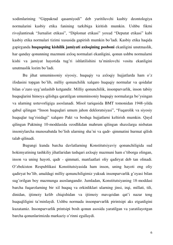  
6 
xodimlarining “Gippakrad qasamiyodi” deb yuritiluvchi kasbiy deontologiya 
normalarini kasbiy etika fanining tarkibiga kiritish mumkin. Ushbu fikrni 
rivojlantirsak “Jurnalist etikasi”, “Diplomat etikasi” yoxud “Deputat etikasi” kabi 
kasbiy etika normalari tizimi xususida gapirish mumkin bo’ladi. Kasbiy etika haqida 
gapirganda huquqning kishilik jamiyati axloqining posboni ekanligini unutmaslik, 
har qanday qonunning mazmuni axloq normalari ekanligini, qonun ushbu normalarni 
kishi va jamiyat hayotida tug’ri ishlatilishini ta’minlovchi vosita ekanligini 
unutmaslik lozim bo’ladi. 
Bu jihat umuminsoniy siyosiy, huquqiy va axloqiy hujjatlarda ham o’z 
ifodasini topgan bo’lib, milliy qonunchilik xalqaro huquqiy normalar va qoidalar 
bilan o’zaro uyg’unlashib ketgandir. Milliy qonunchilik, insonparvarlik, inson tabiiy 
huquqlarini himoya qilishga qaratilgan umuminsoniy huquqiy normalarga bo’ysingan 
va ularning ustuvorligiga asoslanadi. Misol tariqasida BMT tomonidan 1948-yilda 
qabul qilingan “Inson huquqlari umum jahon dekloratsiyasi”, “Fuqarolik va siyosiy 
huquqlar tug’risidagi” xalqaro Pakt va boshqa hujjatlarni keltirish mumkin. Qayd 
qilingan Paktning 10-moddasida ozodlikdan mahrum qilingan shaxslarga nisbatan 
insoniylarcha munosabatda bo’lish ularning sha’ni va qadr- qimmatini hurmat qilish 
talab qilinadi. 
Bugungi kunda barcha davlatlarning Konstitutsiyaviy qonunchiligida sud 
hokimyatining tashkiliy jihatlaridan tashqari axloqiy mazmuni ham e’tiborga olingan, 
inson va uning hayoti, qadr - qimmati, manfaatlari oliy qadiryat deb tan olinadi. 
O’zbekiston Respublikasi Konstitutsiyasida ham inson, uning hayoti eng oliy 
qadiryat bo’lib, amaldagi milliy qonunchiligimiz yuksak insonparvarlik g’oyasi bilan 
sug’orilgan boy mazmunga asoslangandir. Jumladan, Konstitutsiyaning 18-moddasi 
barcha fuqarolarning bir xil huquq va erkinliklari ularning jinsi, irqi, millati, tili, 
dinidan, ijtimoiy kelib chiqishidan va ijtimoiy mavqeidan qat’i nazar teng 
huquqliligini ta’minlaydi. Ushbu normada insonparvarlik pirintsipi aks etganligini 
kuzatamiz. Insonparvarlik printsipi bosh qonun asosida yaratilgan va yaratilayotgan 
barcha qonunlarimizda markaziy o’rinni egallaydi. 
