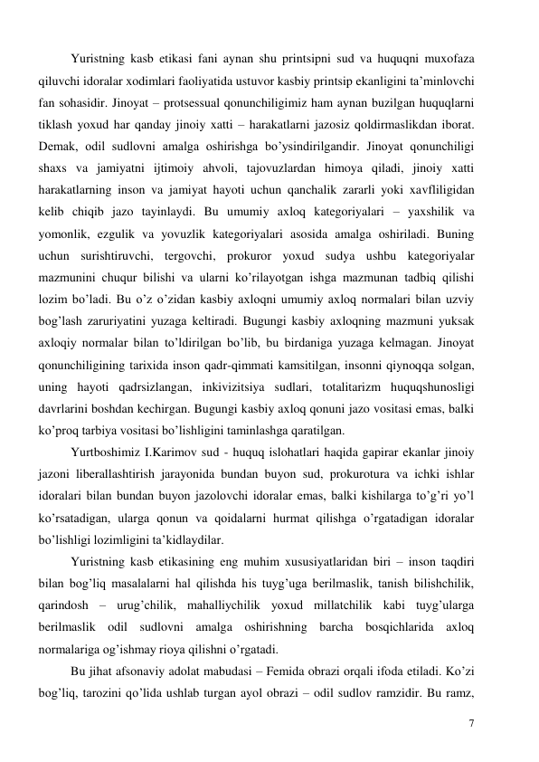  
7 
Yuristning kasb etikasi fani aynan shu printsipni sud va huquqni muxofaza 
qiluvchi idoralar xodimlari faoliyatida ustuvor kasbiy printsip ekanligini ta’minlovchi 
fan sohasidir. Jinoyat – protsessual qonunchiligimiz ham aynan buzilgan huquqlarni 
tiklash yoxud har qanday jinoiy xatti – harakatlarni jazosiz qoldirmaslikdan iborat. 
Demak, odil sudlovni amalga oshirishga bo’ysindirilgandir. Jinoyat qonunchiligi 
shaxs va jamiyatni ijtimoiy ahvoli, tajovuzlardan himoya qiladi, jinoiy xatti 
harakatlarning inson va jamiyat hayoti uchun qanchalik zararli yoki xavfliligidan 
kelib chiqib jazo tayinlaydi. Bu umumiy axloq kategoriyalari – yaxshilik va 
yomonlik, ezgulik va yovuzlik kategoriyalari asosida amalga oshiriladi. Buning 
uchun surishtiruvchi, tergovchi, prokuror yoxud sudya ushbu kategoriyalar 
mazmunini chuqur bilishi va ularni ko’rilayotgan ishga mazmunan tadbiq qilishi 
lozim bo’ladi. Bu o’z o’zidan kasbiy axloqni umumiy axloq normalari bilan uzviy 
bog’lash zaruriyatini yuzaga keltiradi. Bugungi kasbiy axloqning mazmuni yuksak 
axloqiy normalar bilan to’ldirilgan bo’lib, bu birdaniga yuzaga kelmagan. Jinoyat 
qonunchiligining tarixida inson qadr-qimmati kamsitilgan, insonni qiynoqqa solgan, 
uning hayoti qadrsizlangan, inkivizitsiya sudlari, totalitarizm huquqshunosligi 
davrlarini boshdan kechirgan. Bugungi kasbiy axloq qonuni jazo vositasi emas, balki 
ko’proq tarbiya vositasi bo’lishligini taminlashga qaratilgan. 
Yurtboshimiz I.Karimov sud - huquq islohatlari haqida gapirar ekanlar jinoiy 
jazoni liberallashtirish jarayonida bundan buyon sud, prokurotura va ichki ishlar 
idoralari bilan bundan buyon jazolovchi idoralar emas, balki kishilarga to’g’ri yo’l 
ko’rsatadigan, ularga qonun va qoidalarni hurmat qilishga o’rgatadigan idoralar 
bo’lishligi lozimligini ta’kidlaydilar. 
Yuristning kasb etikasining eng muhim xususiyatlaridan biri – inson taqdiri 
bilan bog’liq masalalarni hal qilishda his tuyg’uga berilmaslik, tanish bilishchilik, 
qarindosh – urug’chilik, mahalliychilik yoxud millatchilik kabi tuyg’ularga 
berilmaslik odil sudlovni amalga oshirishning barcha bosqichlarida axloq 
normalariga og’ishmay rioya qilishni o’rgatadi. 
Bu jihat afsonaviy adolat mabudasi – Femida obrazi orqali ifoda etiladi. Ko’zi 
bog’liq, tarozini qo’lida ushlab turgan ayol obrazi – odil sudlov ramzidir. Bu ramz, 
