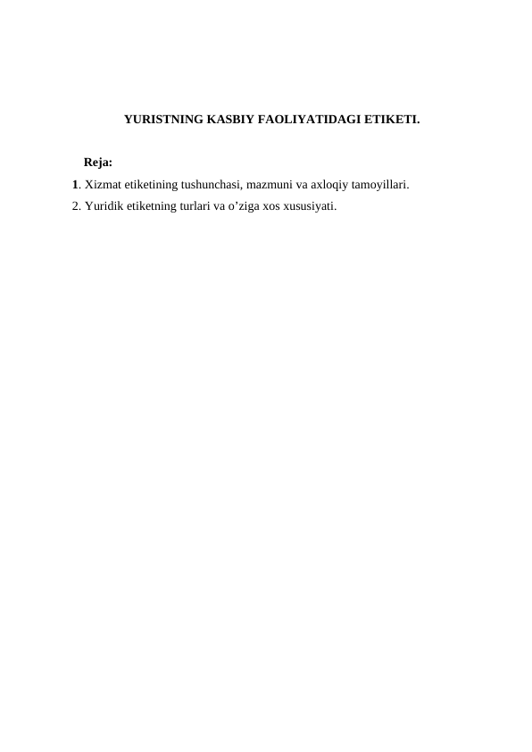 YURISTNING KASBIY FAOLIYATIDAGI ETIKETI.
Reja:
1. Xizmat etiketining tushunchasi, mazmuni va axloqiy tamoyillari. 
2. Yuridik etiketning turlari va o’ziga xos xususiyati.

