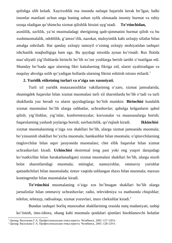 qolishga olib keladi. Xayrixohlik esa insonda nafaqat bajarishi kerak bo’lgan, balki
insonlar manfaati uchun unga buning ushun oylik olmasada insoniy hurmat va ruhiy
ozuqa oladigan qo’shimcha xizmat qilishlik hissini uyg’otadi.
To’rtinchidan,
asoslilik, uzrlilik, ya’ni muomaladagi sherigining qadr-qimmatini hurmat qilish va bu
xushmuomalalik, odoblilik, g’amxo’rlik, nazokat, muloyimlik kabi axloqiy sifatlar bilan
amalga oshriladi. Har qanday axloqiy tamoyil o’zining axloqiy mohiyatidan tashqari
ishchanlik maqbulligiga ham ega. Bu quydagi misolda aynan ko’rinadi. Rus flotida
mas’uliyatli yig’ilishlarda birinchi bo’lib so’zni yoshlarga berish tartibi o’rnatilgan edi.
Shunday bo’lsada agar ularning fikri kattalarning fikriga zid, ularni uyaltiradigan va
noqulay ahvolga solib qo’yadigan hollarda ularning fikrini eshitish istisno etilardi.1
2. Yuridik etiketning turlari va o’ziga xos xususiyati.
Turli  xil  yuridik  mutaxassisliklar  vakillarining  o’zaro,  xizmat  jamoalarida,
shuningdek fuqarolar bilan xizmat muomalasi turli xil sharoitlarda bo’lib o’tadi va turli
shakllarda yuz beradi va ularni quyidagilarga bo’lish mumkin:  Birinchisi kundalik
xizmat muomalasi bo’lib ularga suhbatlar, uchrashuvlar; qabulga kelganlarni qabul
qilish;  yig’ilishlar,  yig’inlar,  konferentsiyalar;  korxonalar  va  muassasalarga  borish;
fuqarolarning yashash joylariga borish; navbatchilik, qo’riqlash kiradi. 
Ikkinchisi
xizmat muomalasining o’ziga xos shakllari bo’lib, ularga xizmat jamoasida muomala;
bo’yinsunish shakllari bo’yicha muomala; hamkasblar bilan muomala; o’qituvchilarning
tinglovchilar  bilan  oquv  jarayonida  muomalasi;  chet  ellik  fuqarolar  bilan  xizmat
uchrashuvlari  kiradi.  Uchinchisi ekstremal  (eng  past  yoki  eng  yuqori  darajadagi
ko’rsatkichlar bilan harakatlanadigan) xizmat muomalasi shakllari bo’lib, ularga nizoli
holat  sharoitlaridagi  muomala;  mitinglar,  namoyishlar,  ommaviy  yurishlar
qatnashchilari bilan muomalada; tintuv vaqtida ushlangan shaxs bilan muomala; maxsus
kontingentlar bilan muomalalar kiradi. 
To’rtinchisi muomalaning  o’ziga  xos  bo’lmagan  shakllari  bo’lib  ularga
jurnalistlar bilan ommaviy uchrashuvlar; radio, televideniya va matbuotda chiqishlar;
telefon, teletayp, radioaloqa; xizmat yozuvlari, imzo chekishlar kiradi.2 
Bundan tashqari borliq munosabat shakllarining orasida nutq madaniyati, tashqi
ko’rinish, imo-ishora, ohang kabi muomala qoidalari qismlari hisoblanuvchi holatlar
1 Qarang: Васильева Г.А. Профессиональная этика юриста. Челябинск, 2005.-127-128 b.
2 Qarang: Васильева Г.А. Профессиональная этика юриста. Челябинск, 2005.-128-129 b.
