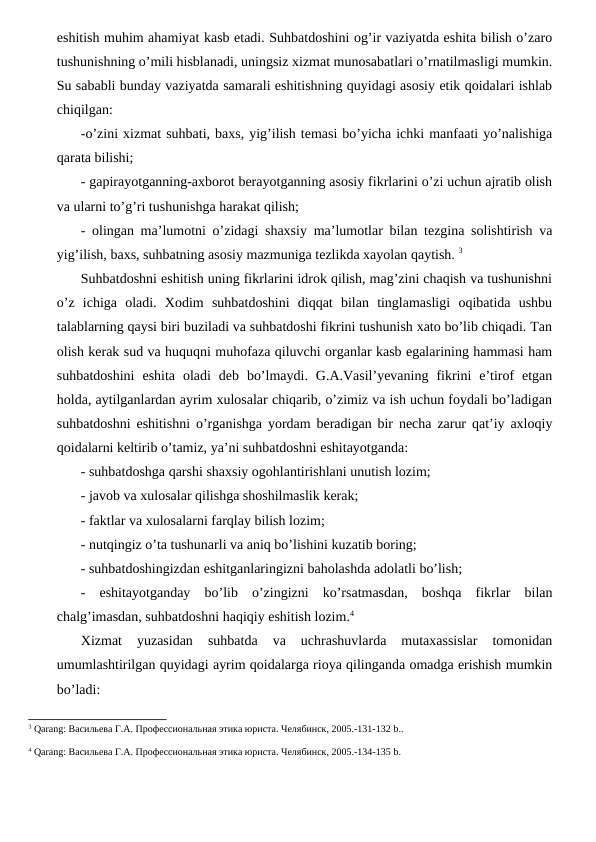 eshitish muhim ahamiyat kasb etadi. Suhbatdoshini og’ir vaziyatda eshita bilish o’zaro
tushunishning o’mili hisblanadi, uningsiz xizmat munosabatlari o’rnatilmasligi mumkin.
Su sababli bunday vaziyatda samarali eshitishning quyidagi asosiy etik qoidalari ishlab
chiqilgan: 
-o’zini xizmat suhbati, baxs, yig’ilish temasi bo’yicha ichki manfaati yo’nalishiga
qarata bilishi; 
- gapirayotganning-axborot berayotganning asosiy fikrlarini o’zi uchun ajratib olish
va ularni to’g’ri tushunishga harakat qilish; 
- olingan ma’lumotni o’zidagi shaxsiy ma’lumotlar bilan tezgina solishtirish va
yig’ilish, baxs, suhbatning asosiy mazmuniga tezlikda xayolan qaytish. 3
Suhbatdoshni eshitish uning fikrlarini idrok qilish, mag’zini chaqish va tushunishni
o’z  ichiga  oladi.  Xodim  suhbatdoshini  diqqat  bilan  tinglamasligi  oqibatida  ushbu
talablarning qaysi biri buziladi va suhbatdoshi fikrini tushunish xato bo’lib chiqadi. Tan
olish kerak sud va huquqni muhofaza qiluvchi organlar kasb egalarining hammasi ham
suhbatdoshini  eshita  oladi  deb  bo’lmaydi.  G.A.Vasil’yevaning  fikrini  e’tirof  etgan
holda, aytilganlardan ayrim xulosalar chiqarib, o’zimiz va ish uchun foydali bo’ladigan
suhbatdoshni eshitishni o’rganishga yordam beradigan bir necha zarur qat’iy axloqiy
qoidalarni keltirib o’tamiz, ya’ni suhbatdoshni eshitayotganda: 
- suhbatdoshga qarshi shaxsiy ogohlantirishlani unutish lozim; 
- javob va xulosalar qilishga shoshilmaslik kerak; 
- faktlar va xulosalarni farqlay bilish lozim; 
- nutqingiz o’ta tushunarli va aniq bo’lishini kuzatib boring; 
- suhbatdoshingizdan eshitganlaringizni baholashda adolatli bo’lish; 
-  eshitayotganday  bo’lib  o’zingizni  ko’rsatmasdan,  boshqa  fikrlar  bilan
chalg’imasdan, suhbatdoshni haqiqiy eshitish lozim.4 
Xizmat  yuzasidan  suhbatda  va  uchrashuvlarda  mutaxassislar  tomonidan
umumlashtirilgan quyidagi ayrim qoidalarga rioya qilinganda omadga erishish mumkin
bo’ladi:
3 Qarang: Васильева Г.А. Профессиональная этика юриста. Челябинск, 2005.-131-132 b..
4 Qarang: Васильева Г.А. Профессиональная этика юриста. Челябинск, 2005.-134-135 b.
