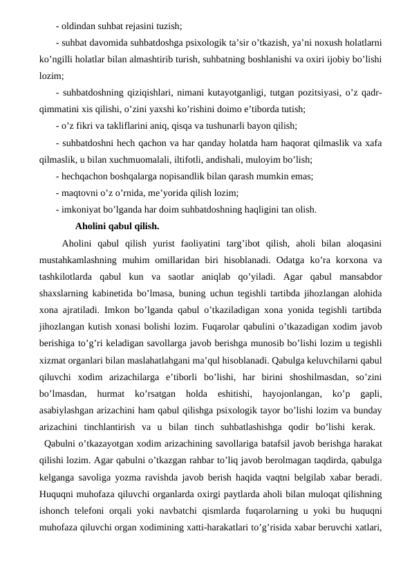 - oldindan suhbat rejasini tuzish; 
- suhbat davomida suhbatdoshga psixologik ta’sir o’tkazish, ya’ni noxush holatlarni
ko’ngilli holatlar bilan almashtirib turish, suhbatning boshlanishi va oxiri ijobiy bo’lishi
lozim; 
- suhbatdoshning qiziqishlari, nimani kutayotganligi, tutgan pozitsiyasi, o’z qadr-
qimmatini xis qilishi, o’zini yaxshi ko’rishini doimo e’tiborda tutish; 
- o’z fikri va takliflarini aniq, qisqa va tushunarli bayon qilish; 
- suhbatdoshni hech qachon va har qanday holatda ham haqorat qilmaslik va xafa
qilmaslik, u bilan xuchmuomalali, iltifotli, andishali, muloyim bo’lish; 
- hechqachon boshqalarga nopisandlik bilan qarash mumkin emas; 
- maqtovni o’z o’rnida, me’yorida qilish lozim; 
- imkoniyat bo’lganda har doim suhbatdoshning haqligini tan olish. 
        Aholini qabul qilish.
 Aholini  qabul  qilish  yurist  faoliyatini  targ’ibot  qilish,  aholi  bilan  aloqasini
mustahkamlashning  muhim  omillaridan  biri  hisoblanadi.  Odatga ko’ra korxona va
tashkilotlarda qabul kun va saotlar aniqlab qo’yiladi.  Agar  qabul  mansabdor
shaxslarning kabinetida bo’lmasa, buning uchun tegishli tartibda jihozlangan alohida
xona ajratiladi. Imkon bo’lganda qabul o’tkaziladigan xona yonida tegishli tartibda
jihozlangan kutish xonasi bolishi lozim. Fuqarolar qabulini o’tkazadigan xodim javob
berishiga to’g’ri keladigan savollarga javob berishga munosib bo’lishi lozim u tegishli
xizmat organlari bilan maslahatlahgani ma’qul hisoblanadi. Qabulga keluvchilarni qabul
qiluvchi xodim arizachilarga e’tiborli bo’lishi,  har birini shoshilmasdan,  so’zini
bo’lmasdan,
 hurmat 
ko’rsatgan 
holda 
eshitishi,
 hayojonlangan,
 ko’p 
gapli,
asabiylashgan arizachini ham qabul qilishga psixologik tayor bo’lishi lozim va bunday
arizachini tinchlantirish va u bilan tinch suhbatlashishga qodir bo’lishi kerak.  
Qabulni o’tkazayotgan xodim arizachining savollariga batafsil javob berishga harakat
qilishi lozim. Agar qabulni o’tkazgan rahbar to’liq javob berolmagan taqdirda, qabulga
kelganga savoliga yozma ravishda javob berish haqida vaqtni belgilab xabar beradi.
Huquqni muhofaza qiluvchi organlarda oxirgi paytlarda aholi bilan muloqat qilishning
ishonch telefoni orqali yoki navbatchi qismlarda fuqarolarning u yoki bu huquqni
muhofaza qiluvchi organ xodimining xatti-harakatlari to’g’risida xabar beruvchi xatlari,

