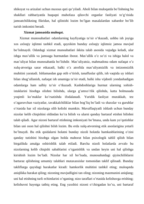 shikoyat va arizalari uchun maxsus quti qo’yiladi. Aholi bilan muloqatda bo’lishning bu
shakllari  rahbariyatda  huquqni  muhofaza  qiluvchi  organlar  faoliyati  to’g’risida
jamoatchilikning fikridan, hal qilinishi lozim bo’lgan masalalardan xabardor bo’lib
turish imkonini beradi. 
     Xizmat jamoasida muloqat. 
Xizmat munosabatlari odamlarning kayfiyatiga ta’sir o’tkazadi,  ushbu ish joyiga
xos axloqiy iqlimni tashkil etadi,  qaysikim bunday axloqiy iqlimsiz jamoa mavjud
bo’lolmaydi.  Odatdagi xizmat munoabatlari ikkita talab asosida vujudga keladi,  ular
ishga mas’ullik va jamoaga hurmatdan iborat.  Mas’ullik o’z so’zi va ishiga halol va
mas’uliyat bilan munosabatda bo’lishdir. Mas’uliyatsiz, mahmadona odam nafaqat o’z
xulq-atvoriga sarar etkazadi,  balki o’z atrofida mas’uliyatsizlik va intizomsizlik
muhitini yaratadi. Ishlamasdan gap otib o’tirish, tanaffuslar qilib, ish vaqtida uy ishlari
bilan shug’ullanish, nafaqat ish unumiga ta’sir etadi, balki isha vijdonli yondashadigan
odamlarga ham salbiy ta’sir o’tkazadi.  Kasbdoshlariga hurmat ularning xohish-
istaklarini hisobga olishni bilishda,  ularga g’amxo’rlik qilishda,  katta bolmasada
yoqimli ko’maklar ko’rsatishda ifodalanadi.  Yuridik  faoliyat  murakkab,  tez
o’zgaruvchan vaziyatlar, tavakkalchiliklar bilan bog’liq bo’ladi va shaxslar va guruhlar
o’rtasida har xil nizolarga olib kelishi mumkin. Muvaffaqiyatli ishlash uchun bunday
nizolar kelib chiqishini oldindan ko’ra bilish va ularni qanday bartaraf etishni bilishni
talab qiladi. Agar nizoni bartaraf etishning imkoniyati bo’lmasa, unda kam yo’qotishlar
bilan uni oson hal qilishni bilsh lozim. Bu erda xulq-atvorning etik asoslarigina yetarli
bo’lmaydi. Bu etik qoidalarni holatni bunday nizoli holatda hamkasblarining o’zini
qanday  tutishini  hisobga  olgan  holda  mahorat  bilan  psixologik  tahlil  qilish  bilan
birgalikda  amalga  oshirishlik  talab  etiladi.  Barcha  nizoli  holatlarda  avvalo  bu
nizolarning kelib chiqishi sabablarini o’rganishlik va undan keyin uni hal qilishga
kirishish  lozim  bo’ladi.  Nizolar  har  xil  bo’lsada,  munosabatdagi  qiyinchiliklarni
bartaraz qilishning umumiy talablari mutaxassislar tomonidan taklif qilinadi. Bunday
takliflarga  quyidagi  harakatlar  kiradi:  hamkorlik  muhitini  tashkil  eting;  muloqatda
aniqlikka harakat qiling; nizoning mavjudligini tan oling; nizoning mazmunini aniqlang;
uni hal etishning turli echimlarini o’rganing; nizo taraflari o’rtasida kelishuvga erishing;
kelishuvni hayotga tatbiq eting. Eng yaxshisi nizoni o’chirgadan ko’ra, uni bartaraf
