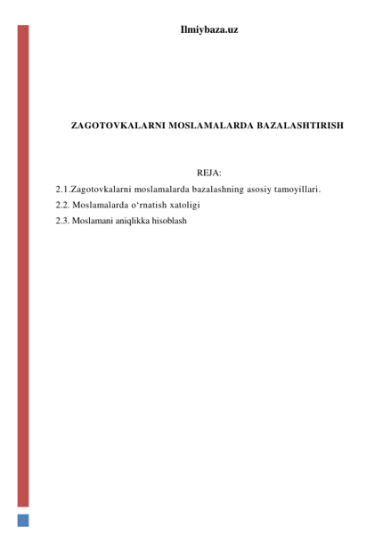 Ilmiybaza.uz 
 
 
 
 
ZAGOTOVKALARNI MOSLAMALARDA BAZALASHTIRISH 
 
 
REJA: 
2.1.Zagotovkalarni moslamalarda bazalashning asosiy tamoyillari. 
2.2. Moslamalarda o‘rnatish xatoligi 
2.3. Moslamani aniqlikka hisoblash 
 
 
 
 
 
 
 
 
 
 
 
 
 
 
 
 
 
 
