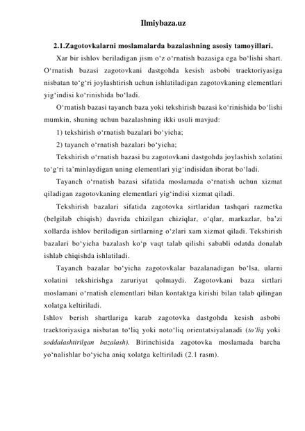 Ilmiybaza.uz 
 
2.1.Zagotovkalarni moslamalarda bazalashning asosiy tamoyillari. 
Xar bir ishlov beriladigan jism o‘z o‘rnatish bazasiga ega bo‘lishi shart. 
O‘rnatish bazasi zagotovkani dastgohda kesish asbobi traektoriyasiga 
nisbatan to‘g‘ri joylashtirish uchun ishlatiladigan zagotovkaning elementlari 
yig‘indisi ko‘rinishida bo‘ladi. 
O‘rnatish bazasi tayanch baza yoki tekshirish bazasi ko‘rinishida bo‘lishi 
mumkin, shuning uchun bazalashning ikki usuli mavjud: 
1) tekshirish o‘rnatish bazalari bo‘yicha; 
2) tayanch o‘rnatish bazalari bo‘yicha; 
Tekshirish o‘rnatish bazasi bu zagotovkani dastgohda joylashish xolatini 
to‘g‘ri ta’minlaydigan uning elementlari yig‘indisidan iborat bo‘ladi. 
Tayanch o‘rnatish bazasi sifatida moslamada o‘rnatish uchun xizmat 
qiladigan zagotovkaning elementlari yig‘indisi xizmat qiladi. 
Tekshirish bazalari sifatida zagotovka sirtlaridan tashqari razmetka 
(belgilab chiqish) davrida chizilgan chiziqlar, o‘qlar, markazlar, ba’zi 
xollarda ishlov beriladigan sirtlarning o‘zlari xam xizmat qiladi. Tekshirish 
bazalari bo‘yicha bazalash ko‘p vaqt talab qilishi sababli odatda donalab 
ishlab chiqishda ishlatiladi. 
Tayanch bazalar bo‘yicha zagotovkalar bazalanadigan bo‘lsa, ularni 
xolatini tekshirishga zaruriyat qolmaydi. Zagotovkani baza sirtlari 
moslamani o‘rnatish elementlari bilan kontaktga kirishi bilan talab qilingan 
xolatga keltiriladi. 
Ishlov berish shartlariga karab zagotovka dastgohda kesish asbobi 
traektoriyasiga nisbatan to‘liq yoki noto‘liq orientatsiyalanadi (to‘liq yoki 
soddalashtirilgan bazalash). Birinchisida zagotovka moslamada barcha 
yo‘nalishlar bo‘yicha aniq xolatga keltiriladi (2.1 rasm). 
 
 
