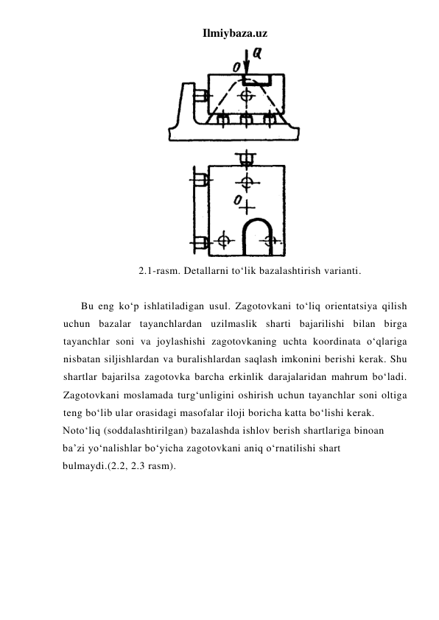 Ilmiybaza.uz 
 
2.1-rasm. Detallarni to‘lik bazalashtirish varianti. 
 
Bu eng ko‘p ishlatiladigan usul. Zagotovkani to‘liq orientatsiya qilish 
uchun bazalar tayanchlardan uzilmaslik sharti bajarilishi bilan birga 
tayanchlar soni va joylashishi zagotovkaning uchta koordinata o‘qlariga 
nisbatan siljishlardan va buralishlardan saqlash imkonini berishi kerak. Shu 
shartlar bajarilsa zagotovka barcha erkinlik darajalaridan mahrum bo‘ladi. 
Zagotovkani moslamada turg‘unligini oshirish uchun tayanchlar soni oltiga 
teng bo‘lib ular orasidagi masofalar iloji boricha katta bo‘lishi kerak. 
Noto‘liq (soddalashtirilgan) bazalashda ishlov berish shartlariga binoan 
ba’zi yo‘nalishlar bo‘yicha zagotovkani aniq o‘rnatilishi shart 
bulmaydi.(2.2, 2.3 rasm). 
