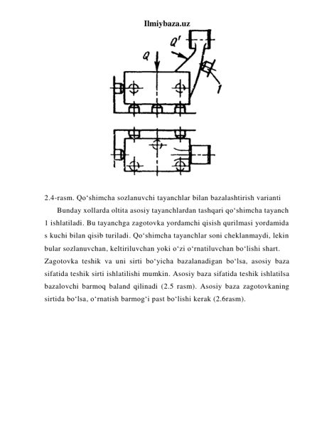Ilmiybaza.uz 
 
 
2.4-rasm. Qo‘shimcha sozlanuvchi tayanchlar bilan bazalashtirish varianti 
Bunday xollarda oltita asosiy tayanchlardan tashqari qo‘shimcha tayanch 
1 ishlatiladi. Bu tayanchga zagotovka yordamchi qisish qurilmasi yordamida 
s kuchi bilan qisib turiladi. Qo‘shimcha tayanchlar soni cheklanmaydi, lekin 
bular sozlanuvchan, keltiriluvchan yoki o‘zi o‘rnatiluvchan bo‘lishi shart. 
Zagotovka teshik va uni sirti bo‘yicha bazalanadigan bo‘lsa, asosiy baza 
sifatida teshik sirti ishlatilishi mumkin. Asosiy baza sifatida teshik ishlatilsa 
bazalovchi barmoq baland qilinadi (2.5 rasm). Asosiy baza zagotovkaning 
sirtida bo‘lsa, o‘rnatish barmog‘i past bo‘lishi kerak (2.6rasm). 
 
