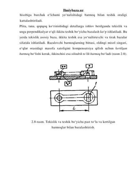 Ilmiybaza.uz 
hisobiga burchak o‘lchami yo‘nalishidagi barmoq bilan teshik oraligi 
kattalashtiriladi. 
Plita, tana, qopqoq ko‘rinishidagi detallarga ishlov berilganda tekislik va 
unga perpendikulyar o‘qli ikkita teshik bo‘yicha bazalash ko‘p ishlatiladi. Bu 
yerda tekislik asosiy baza, ikkita teshik esa yo‘naltiruvchi va tirak bazalar 
sifatida ishlatiladi. Bazalovchi barmoqlarning bittasi, oldingi misol singari, 
o‘qlar orasidagi masofa xatoligini kompensatsiya qilish uchun kertilgan 
barmoq bo‘lishi kerak, ikkinchisi esa silindrik to‘lik barmoq bo‘ladi (rasm 2.8). 
 
 
 
2.8-rasm. Tekislik va teshik bo‘yicha past to‘la va kertilgan 
barmoqlar bilan bazalashtirish. 
 
 
 
 
 
 
