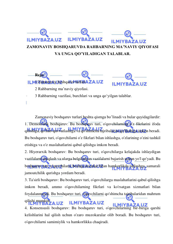  
 
 
 
 
 
ZAMONAVIY BOSHQARUVDA RAHBARNING MA’NAVIY QIYOFASI 
VA UNGA QO’YILADIGAN TALABLAR. 
 
 
Reja: 
1 Zamonaviy boshqaruv turlari. 
2 Rahbarning ma’naviy qiyofasi. 
3 Rahbarning vazifasi, burchlari va unga qo‘yilgan talablar. 
 
 
Zamonaviy boshqaruv turlari beshta qismga bo’linadi va bular quyidagilardir: 
1. Demokratik boshqaruv: Bu boshqaruv turi, o'quvchilarning o'z fikrlarini ifoda 
qilishiga, qo'llab-quvvatlashiga va qo'shimcha tajribalarini qo'llashiga imkon beradi. 
Bu boshqaruv turi, o'quvchilarni o'z fikrlari bilan ishlashga, o'zlarining o'zini tashkil 
etishiga va o'z maslahatlarini qabul qilishga imkon beradi. 
2. Hiyerarxik boshqaruv: Bu boshqaruv turi, o'quvchilarga kelajakda ishlaydigan 
vazifalarni aniqlash va ularga belgilangan vazifalarni bajarish uchun yo'l qo'yadi. Bu 
boshqaruv turi, o'quvchilarni boshqa insonlar bilan hamkorlikda ishlashga, samarali 
jamoatchilik qurishga yordam beradi. 
3. Ta'sirli boshqaruv: Bu boshqaruv turi, o'quvchilarga maslahatlarini qabul qilishga 
imkon beradi, ammo o'quvchilarning fikrlari va ko'rsatgan xizmatlari bilan 
foydalanmaydi. Bu boshqaruv turi, o'quvchilarni qo'shimcha tajribalaridan mahrum 
qilishi mumkin. 
4. Konsensusli boshqaruv: Bu boshqaruv turi, o'quvchilarning bir-biriga qarshi 
kelishlarini hal qilish uchun o'zaro muzokaralar olib boradi. Bu boshqaruv turi, 
o'quvchilarni samimiylik va hamkorlikka chaqiradi. 
