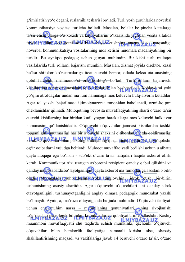  
 
g‘imirlatish yo‘q degani, ruslarniki teskarisi bo‘ladi. Turli yosh guruhlarida noverbal 
kommunikatsiya vositasi turlicha bo‘ladi. Masalan, bolalar ko‘pincha kattalarga 
ta’sir etish, ularga o‘z xoxish va kayfiyatlarini o‘tkazishda yig‘idan vosita sifatida 
foydalanadilar. Axborotni so‘z bilan bayon etishning mazmuni va maqsadiga 
noverbal kommunikatsiya vositalarining mos kelishi muomala madaniyatining bir 
turidir. Bu ayniqsa pedagog uchun g‘oyat muhimdir. Bir kishi turli muloqot 
vazifalarida turli rollarni bajarishi mumkin. Masalan, xizmat joyida direktor, kasal 
bo‘lsa shifokor ko‘rsatmalariga itoat etuvchi bemor, oilada keksa ota-onasining 
qobil farzandi, mehmondo‘st oila boshlig‘i bo‘ladi. Turli rollarni bajaruvchi 
kishilarning o‘zaro munosabati rol kutishlari bilan boshqariladi. Xohlaydimi yoki 
yo‘qmi atrofdagilar undan ma’lum namunaga mos keluvchi hulq-atvorni kutadilar. 
Agar rol yaxshi bajarilmasa ijtimoiynazorat tomonidan baholanadi, ozmi-ko‘pmi 
cheklanishlar qilinadi. Muloqotning bevosita muvaffaqiyatining sharti o‘zaro ta’sir 
etuvchi kishilarning har biridan kutilayotgan harakatlarga mos keluvchi hulkatvor 
namunasini qo‘llanishidadir. O‘qituvchi o‘quvchilar jamoasi kishilardan tashkil 
topganligini unutmasligi har bir o‘quvchi shaxsini e’tibordan chetda qoldirmasligi 
kerak. O‘quvchilar bilan psixologik aloqaning qisqa muddatga bo‘lsada yo‘qolishi, 
og‘ir oqibatlarni vujudga keltiradi. Muloqot muvaffaqiyatli bo‘lishi uchun u albatta 
qayta aloqaga ega bo‘lishi - sub’ekt o‘zaro ta’sir natijalari haqida axborot olishi 
kerak. Kommunikator o‘zi uzatgan axborotni retsipient qanday qabul qilishini va 
qanday munosabatda bo‘layotganligini qayta axborot ma’lumotlariga asoslanib bilib 
oladi. Muomalada suhbatdoshni yoki tinglovchini idrok etish bir-birini 
tushunishning asosiy shartidir. Agar o‘qituvchi o‘quvchilari uni qanday idrok 
etayotganligini, tushunayotganligini anglay olmasa pedagogik munosabat yaxshi 
bo‘lmaydi. Ayniqsa, ma’ruza o‘tayotganda bu juda muhimdir. O‘qituvchi faoliyati 
uchun eng muhim narsa – muomilaning qonuniyatlari, uning rivojlanishi 
to‘g‘risidagi psixologik bilimlar, ko‘nikmalar va qobiliyatlarni egallashdir. Kasbiy 
muammoni muvaffaqiyatli shu taqdirda echish mumkinki, qachonki o‘qituvchi 
o‘quvchilar 
bilan hamkorlik faoliyatiga 
samarali 
kirisha 
olsa, shaxsiy 
shakllantirishning maqsadi va vazifalariga javob 14 beruvchi o‘zaro ta’sir, o‘zaro 
