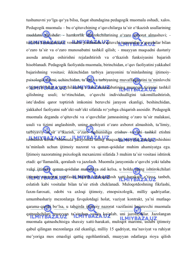  
 
tushunuvni yo‘lga qo‘ya bilsa, faqat shundagina pedagogik muomala oshadi, xalos. 
Pedagogik muomala – bu o‘qituvchining o‘quvchilarga ta’sir o‘tkazish usullarining 
muddatni tuzishdir: - hamkorlik ishtirokchilarining o‘zaro axborot almashuvi; - 
turlicha kommunikativ vositalar yordamida o‘qituvchi tomonidan o‘quvchilar bilan 
o‘zaro ta’sir va o‘zaro munosabatni tashkil qilish; - muayyan maqsadni dasturiy 
asosda amalga oshirishni rejalashtirish va o‘tkazish funksiyasini bajarish 
hisoblanadi. Pedagogik faoliyatda muomala, birinchidan, o‘quv faoliyatini yakkahol 
bajarishning vositasi; ikkinchidan tarbiya jarayonini ta’minlashning ijtimoiy-
psixologik tizimi; uchinchidan, ta’lim va tarbiyaning muvaffaqiyatini ta’minlovchi 
o‘qituvchi bilan o‘quvchilarning o‘zaro munosabatining muayyan tizimini tashkil 
qilishning usuli; to‘rtinchidan, o‘quvchi individualligini takomillashtirish, 
iste’dodini qaror toptirish imkonini beruvchi jarayon ekanligi, beshinchidan, 
yakkahol faoliyatni sub’ekt-sub’ekt sifatida ro‘yobga chiqarish asosidir. Pedagogik 
muomala deganda o‘qituvchi va o‘quvchilar jamoasining o‘zaro ta’sir malakasi, 
usuli va tizimi anglashinib, uning mohiyati o‘zaro axborot almashish, ta’limiy, 
tarbiyaviy ta’sir o‘tkazish, o‘zaro tushunishga erishuv va uni tashkil etishni 
tushunish kerak. Muomala jarayonida uning maqsadga muvofiq amalga oshishini 
ta’minlash uchun ijtimoiy nazorat va qonun-qoidalar muhim ahamiyatga ega. 
Ijtimoiy nazoratning psixologik mexanizmi sifatida 3 muhim ta’sir vositasi ishtirok 
etadi: qo‘llamaslik, qoralash va jazolash. Muomila jarayonida o‘quvchi yoki talaba 
xulqi ijtimoiy qonun-qoidalar maromiga zid kelsa, u holda uning ishtirokchilari 
ijtimoiy nazoratni vazifasini bajarib, muloqotdosh xatti-harakati, e’tiroz, tanbeh, 
eslatish kabi vositalar bilan ta’sir etish cheklanadi. Muloqotdoshning fikrlashi, 
faxm-farosati, odobi va axloqi ijtimoiy, etnopsixologik, milliy qadriyatlar, 
umumbashariy mezonlarga favqulotdagi holat, vaziyat kontrakt, ya’ni mutlaqo 
qarama-qarshi bo‘lsa, u tahqirda ijtimoiy nazorat vazifasini bajaruvchi muomala 
qatnashchilari muayyan ta’sirchan vosita ko‘plab, uni jazolaydilar. Jazolangan 
muomala qatnashchisiga shaxsiy xatti-harakati, muloqot maromi, uslubi ijtimoiy 
qabul qilingan mezonlarga zid ekanligi, milliy 15 qadriyat, ma’naviyat va ruhiyat 
me’yoriga mos emasligi qattiq ogohlantiradi, muayyan odatlarga rioya qilish 
