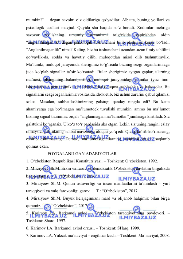  
 
mumkin?” – degan savolni o‘z oldilariga qo‘yadilar. Albatta, buning yo‘llari va 
psixologik usullari mavjud. Quyida shu haqida so‘z boradi. Xodimlar mehriga 
sazovor 
bo‘lishning 
umumiy 
mexanizmi 
to‘g‘risida 
gapirishdan 
oldin 
“anglanilmaganlik” degan psixologik tushunchani bilib olishimiz kerak bo‘ladi. 
“Anglanilmaganlik” nima? Keling, biz bu tushunchani uzundan-uzun ilmiy tahlilini 
qo‘yaylik-da, sodda va hayotiy qilib, muloqotdan misol olib tushuntiraylik. 
Ma’lumki, muloqot jarayonida sherigimiz to‘g‘risida bizning sezgi organlarimizga 
juda ko‘plab signallar ta’sir ko‘rsatadi. Bular sherigimiz aytgan gaplar, ularning 
ma’nosi, ohangining balandpastligi, muloqot jarayonidagi mimika (yuz imo-
ishoralari) va pontamimika (tana harakatlari), luqma tashlashlar va hakozolar. Bu 
signallarni sezgi organlarimiz vositasida idrok etib, biz uchun zarurini qabul qilamiz, 
xolos. Masalan, suhbatdoshimizning galstugi qanday rangda edi? Bu katta 
ahamiyatga ega bo‘lmagan ma’lumotdek tuyulishi mumkin, ammo bu ma’lumot 
bizning signal tizimimiz orqali “anglanmagan ma’lumotlar” jumlasiga kiritiladi. Siz 
galstukni ko‘rgansiz. U ko‘z to‘r pardasida aks etgan. Lekin siz uning rangini eslay 
olmaysiz, galstukning suhbat mavzusiga aloqasi yo‘q edi. Qiziq, ko‘rib ko‘rmasang, 
eshitib eshitmasang. Demak, ma’lumotsignallarning hammasi ongda saqlanib 
qolmas ekan.  
                    FOYDALANILGAN ADABIYOTLAR  
1. O‘zbekiston Respublikasi Konstitutsiyasi. – Toshkent: O‘zbekiston, 1992.  
2. Mirziyoev Sh.M. Erkin va farovon, demokratik O‘zbekiston davlatini birgalikda 
barpo etamiz. – T.: “O‘zbekiston”, 2016.  
3. Mirziyoev Sh.M. Qonun ustuvorligi va inson manfaatlarini ta’minlash – yurt 
taraqqiyoti va xalq farovonligi garovi. – T.: “O‘zbekiston”, 2017.  
4. Mirziyoev Sh.M. Buyuk kelajagimizni mard va olijanob halqimiz bilan birga 
quramiz. – T.: “O‘zbekiston”, 2017.  
5. Karimov I.A. Barkamol avlod – O‘zbekiston taraqqiyotining poydevori. –
Toshkent: Sharq, 1997.  
6. Karimov I.A. Barkamol avlod orzusi. – Toshkent: SHarq, 1999.  
7. Karimov I.A. Yuksak ma’naviyat – engilmas kuch. – Toshkent: Ma’naviyat, 2008.  
