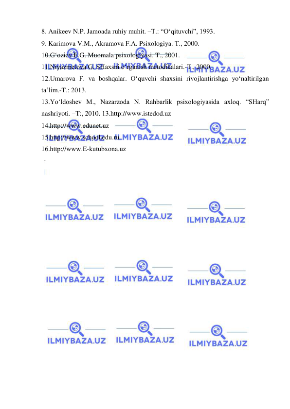  
 
8. Anikeev N.P. Jamoada ruhiy muhit. –T.: “O‘qituvchi”, 1993.  
9. Karimova V.M., Akramova F.A. Psixologiya. T., 2000.  
10.G‘oziev E.G. Muomala psixologiyasi. T., 2001.  
11.Niyazmetova G. SHaxsni o‘rganish metodikalari.-T., 2000.  
12.Umarova F. va boshqalar. O‘quvchi shaxsini rivojlantirishga yo‘naltirilgan 
ta’lim.-T.: 2013.  
13.Yo‘ldoshev M., Nazarzoda N. Rahbarlik psixologiyasida axloq. “SHarq” 
nashriyoti. –T:, 2010. 13.http://www.istedod.uz  
14.http://www.edunet.uz  
15.http://www.school.edu.ru  
16.http://www.E-kutubxona.uz 
 
