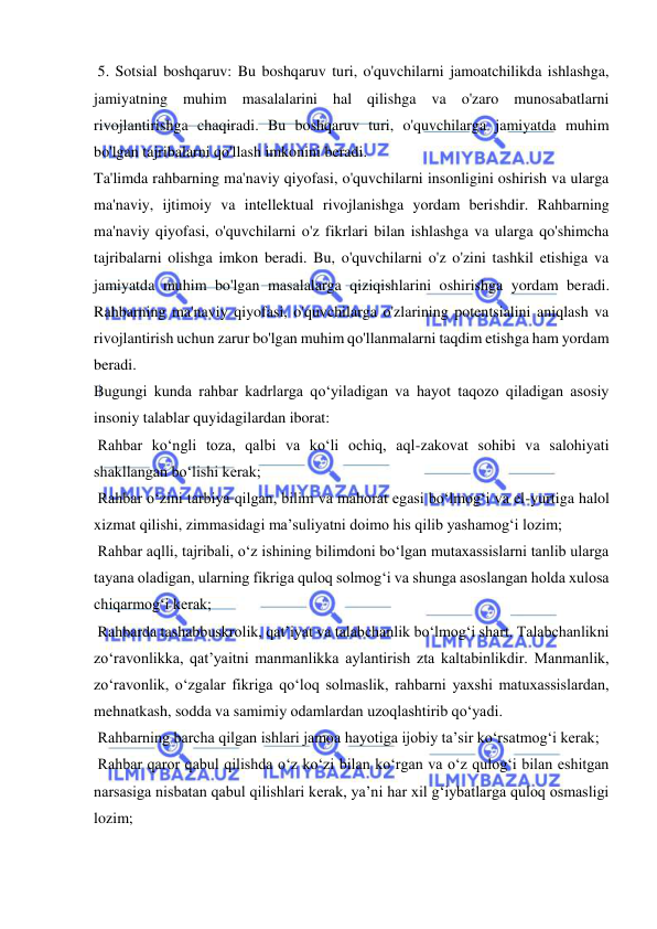  
 
 5. Sotsial boshqaruv: Bu boshqaruv turi, o'quvchilarni jamoatchilikda ishlashga, 
jamiyatning muhim masalalarini hal qilishga va o'zaro munosabatlarni 
rivojlantirishga chaqiradi. Bu boshqaruv turi, o'quvchilarga jamiyatda muhim 
bo'lgan tajribalarni qo'llash imkonini beradi. 
Ta'limda rahbarning ma'naviy qiyofasi, o'quvchilarni insonligini oshirish va ularga 
ma'naviy, ijtimoiy va intellektual rivojlanishga yordam berishdir. Rahbarning 
ma'naviy qiyofasi, o'quvchilarni o'z fikrlari bilan ishlashga va ularga qo'shimcha 
tajribalarni olishga imkon beradi. Bu, o'quvchilarni o'z o'zini tashkil etishiga va 
jamiyatda muhim bo'lgan masalalarga qiziqishlarini oshirishga yordam beradi. 
Rahbarning ma'naviy qiyofasi, o'quvchilarga o'zlarining potentsialini aniqlash va 
rivojlantirish uchun zarur bo'lgan muhim qo'llanmalarni taqdim etishga ham yordam 
beradi. 
Bugungi kunda rahbar kadrlarga qo‘yiladigan va hayot taqozo qiladigan asosiy 
insoniy talablar quyidagilardan iborat:  
 Rahbar ko‘ngli toza, qalbi va ko‘li ochiq, aql-zakovat sohibi va salohiyati 
shakllangan bo‘lishi kerak;  
 Rahbar o‘zini tarbiya qilgan, bilim va mahorat egasi bo‘lmog‘i va el-yurtiga halol 
xizmat qilishi, zimmasidagi ma’suliyatni doimo his qilib yashamog‘i lozim;  
 Rahbar aqlli, tajribali, o‘z ishining bilimdoni bo‘lgan mutaxassislarni tanlib ularga 
tayana oladigan, ularning fikriga quloq solmog‘i va shunga asoslangan holda xulosa 
chiqarmog‘i kerak;  
 Rahbarda tashabbuskrolik, qat’iyat va talabchanlik bo‘lmog‘i shart. Talabchanlikni 
zo‘ravonlikka, qat’yaitni manmanlikka aylantirish zta kaltabinlikdir. Manmanlik, 
zo‘ravonlik, o‘zgalar fikriga qo‘loq solmaslik, rahbarni yaxshi matuxassislardan, 
mehnatkash, sodda va samimiy odamlardan uzoqlashtirib qo‘yadi.  
 Rahbarning barcha qilgan ishlari jamoa hayotiga ijobiy ta’sir ko‘rsatmog‘i kerak;  
 Rahbar qaror qabul qilishda o‘z ko‘zi bilan ko‘rgan va o‘z qulog‘i bilan eshitgan 
narsasiga nisbatan qabul qilishlari kerak, ya’ni har xil g‘iybatlarga quloq osmasligi 
lozim;  
