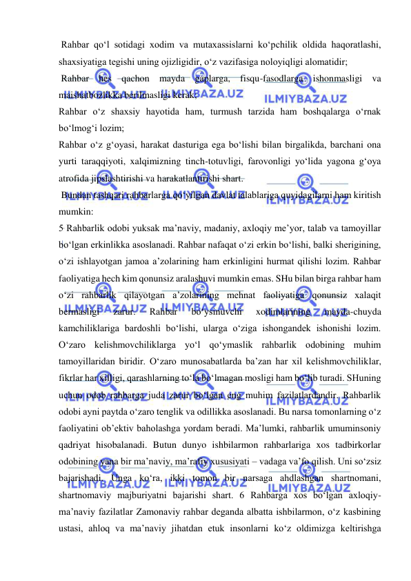  
 
 Rahbar qo‘l sotidagi xodim va mutaxassislarni ko‘pchilik oldida haqoratlashi, 
shaxsiyatiga tegishi uning ojizligidir, o‘z vazifasiga noloyiqligi alomatidir;  
 Rahbar hes qachon mayda gaplarga, fisqu-fasodlarga ishonmasligi va 
maishatbozlikka berilmasligi kerak;  
Rahbar o‘z shaxsiy hayotida ham, turmush tarzida ham boshqalarga o‘rnak 
bo‘lmog‘i lozim;  
Rahbar o‘z g‘oyasi, harakat dasturiga ega bo‘lishi bilan birgalikda, barchani ona 
yurti taraqqiyoti, xalqimizning tinch-totuvligi, farovonligi yo‘lida yagona g‘oya 
atrofida jipslashtirishi va harakatlantirishi shart.  
 Bundan tashqari rahbarlarga qo‘yilgan davlat talablariga quyidagilarni ham kiritish 
mumkin:  
5 Rahbarlik odobi yuksak ma’naviy, madaniy, axloqiy me’yor, talab va tamoyillar 
bo‘lgan erkinlikka asoslanadi. Rahbar nafaqat o‘zi erkin bo‘lishi, balki sherigining, 
o‘zi ishlayotgan jamoa a’zolarining ham erkinligini hurmat qilishi lozim. Rahbar 
faoliyatiga hech kim qonunsiz aralashuvi mumkin emas. SHu bilan birga rahbar ham 
o‘zi rahbarlik qilayotgan a’zolarining mehnat faoliyatiga qonunsiz xalaqit 
bermasligi 
zarur. 
Rahbar 
bo‘ysinuvchi 
xodimlarining 
mayda-chuyda 
kamchiliklariga bardoshli bo‘lishi, ularga o‘ziga ishongandek ishonishi lozim. 
O‘zaro kelishmovchiliklarga yo‘l qo‘ymaslik rahbarlik odobining muhim 
tamoyillaridan biridir. O‘zaro munosabatlarda ba’zan har xil kelishmovchiliklar, 
fikrlar har xilligi, qarashlarning to‘la bo‘lmagan mosligi ham bo‘lib turadi. SHuning 
uchun odob rahbarga juda zarur bo‘lgan eng muhim fazilatlardandir. Rahbarlik 
odobi ayni paytda o‘zaro tenglik va odillikka asoslanadi. Bu narsa tomonlarning o‘z 
faoliyatini ob’ektiv baholashga yordam beradi. Ma’lumki, rahbarlik umuminsoniy 
qadriyat hisobalanadi. Butun dunyo ishbilarmon rahbarlariga xos tadbirkorlar 
odobining yana bir ma’naviy, ma’rafiy xususiyati – vadaga va’fo qilish. Uni so‘zsiz 
bajarishadi. Unga ko‘ra, ikki tomon bir narsaga ahdlashgan shartnomani, 
shartnomaviy majburiyatni bajarishi shart. 6 Rahbarga xos bo‘lgan axloqiy-
ma’naviy fazilatlar Zamonaviy rahbar deganda albatta ishbilarmon, o‘z kasbining 
ustasi, ahloq va ma’naviy jihatdan etuk insonlarni ko‘z oldimizga keltirishga 
