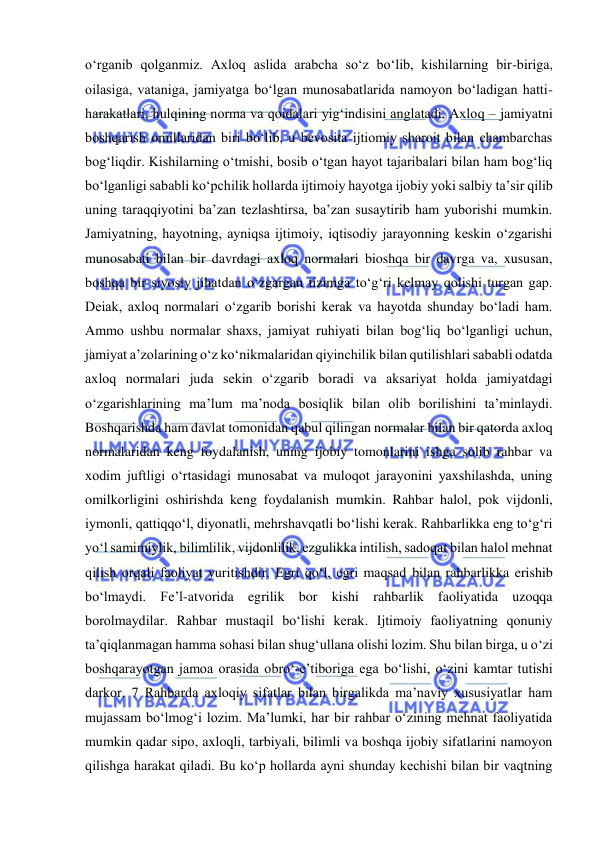  
 
o‘rganib qolganmiz. Axloq aslida arabcha so‘z bo‘lib, kishilarning bir-biriga, 
oilasiga, vataniga, jamiyatga bo‘lgan munosabatlarida namoyon bo‘ladigan hatti-
harakatlari, hulqining norma va qoidalari yig‘indisini anglatadi. Axloq – jamiyatni 
boshqarish omillaridan biri bo‘lib, u bevosita ijtiomiy sharoit bilan chambarchas 
bog‘liqdir. Kishilarning o‘tmishi, bosib o‘tgan hayot tajaribalari bilan ham bog‘liq 
bo‘lganligi sababli ko‘pchilik hollarda ijtimoiy hayotga ijobiy yoki salbiy ta’sir qilib 
uning taraqqiyotini ba’zan tezlashtirsa, ba’zan susaytirib ham yuborishi mumkin. 
Jamiyatning, hayotning, ayniqsa ijtimoiy, iqtisodiy jarayonning keskin o‘zgarishi 
munosabati bilan bir davrdagi axloq normalari bioshqa bir davrga va, xususan, 
boshqa bir siyosiy jihatdan o‘zgargan tizimga to‘g‘ri kelmay qolishi turgan gap. 
Deiak, axloq normalari o‘zgarib borishi kerak va hayotda shunday bo‘ladi ham. 
Ammo ushbu normalar shaxs, jamiyat ruhiyati bilan bog‘liq bo‘lganligi uchun, 
jamiyat a’zolarining o‘z ko‘nikmalaridan qiyinchilik bilan qutilishlari sababli odatda 
axloq normalari juda sekin o‘zgarib boradi va aksariyat holda jamiyatdagi 
o‘zgarishlarining ma’lum ma’noda bosiqlik bilan olib borilishini ta’minlaydi. 
Boshqarishda ham davlat tomonidan qabul qilingan normalar bilan bir qatorda axloq 
normalaridan keng foydalanish, uning ijobiy tomonlarini ishga solib rahbar va 
xodim juftligi o‘rtasidagi munosabat va muloqot jarayonini yaxshilashda, uning 
omilkorligini oshirishda keng foydalanish mumkin. Rahbar halol, pok vijdonli, 
iymonli, qattiqqo‘l, diyonatli, mehrshavqatli bo‘lishi kerak. Rahbarlikka eng to‘g‘ri 
yo‘l samimiylik, bilimlilik, vijdonlilik, ezgulikka intilish, sadoqat bilan halol mehnat 
qilish orqali faoliyat yuritishdir. Egri qo‘l, egri maqsad bilan rahbarlikka erishib 
bo‘lmaydi. Fe’l-atvorida egrilik bor kishi rahbarlik faoliyatida uzoqqa 
borolmaydilar. Rahbar mustaqil bo‘lishi kerak. Ijtimoiy faoliyatning qonuniy 
ta’qiqlanmagan hamma sohasi bilan shug‘ullana olishi lozim. Shu bilan birga, u o‘zi 
boshqarayotgan jamoa orasida obro‘-e’tiboriga ega bo‘lishi, o‘zini kamtar tutishi 
darkor. 7 Rahbarda axloqiy sifatlar bilan birgalikda ma’naviy xususiyatlar ham 
mujassam bo‘lmog‘i lozim. Ma’lumki, har bir rahbar o‘zining mehnat faoliyatida 
mumkin qadar sipo, axloqli, tarbiyali, bilimli va boshqa ijobiy sifatlarini namoyon 
qilishga harakat qiladi. Bu ko‘p hollarda ayni shunday kechishi bilan bir vaqtning 
