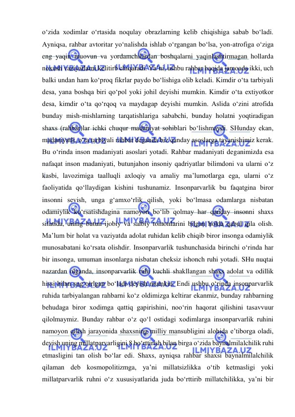  
 
o‘zida xodimlar o‘rtasida noqulay obrazlarning kelib chiqishiga sabab bo‘ladi. 
Ayniqsa, rahbar avtoritar yo‘nalishda ishlab o‘rgangan bo‘lsa, yon-atrofiga o‘ziga 
eng yaqin muovun va yordamchilardan boshqalarni yaqinlashtirmagan hollarda 
noxush vaziyatlarni kelitirb chiqaradi. Ya’ni, ushbu rahbar haqida jamoada ikki, uch 
balki undan ham ko‘proq fikrlar paydo bo‘lishiga olib keladi. Kimdir o‘ta tarbiyali 
desa, yana boshqa biri qo‘pol yoki johil deyishi mumkin. Kimdir o‘ta extiyotkor 
desa, kimdir o‘ta qo‘rqoq va maydagap deyishi mumkin. Aslida o‘zini atrofida 
bunday mish-mishlarning tarqatishlariga sababchi, bunday holatni yoqtiradigan 
shaxs (rahbar)lar ichki chuqur madaniyat sohiblari bo‘lishmaydi. SHunday ekan, 
madaniyatli, o‘ta tarbiyali rahbar deganda biz qanday asoslarga tayanishimiz kerak. 
Bu o‘rinda inson madaniyati asoslari yotadi. Rahbar madaniyati deganimizda esa 
nafaqat inson madaniyati, butunjahon insoniy qadriyatlar bilimdoni va ularni o‘z 
kasbi, lavozimiga taalluqli axloqiy va amaliy ma’lumotlarga ega, ularni o‘z 
faoliyatida qo‘llaydigan kishini tushunamiz. Insonparvarlik bu faqatgina biror 
insonni sevish, unga g‘amxo‘rlik qilish, yoki bo‘lmasa odamlarga nisbatan 
odamiylik ko‘rsatishdagina namoyon bo‘lib qolmay har qanday insonni shaxs 
sifatida, uning butun ijobiy va salbiy tomonlarini bilgan holda qabul qila olish. 
Ma’lum bir holat va vaziyatda adolat ruhidan kelib chiqib biror insonga odamiylik 
munosabatani ko‘rsata olishdir. Insonparvarlik tushunchasida birinchi o‘rinda har 
bir insonga, umuman insonlarga nisbatan cheksiz ishonch ruhi yotadi. SHu nuqtai 
nazardan olganda, insonparvarlik ruhi kuchli shakllangan shaxs adolat va odillik 
hissi bilan sug‘oirlgan bo‘ladi deyish mumkin. Endi ushbu o‘rinda insonparvarlik 
ruhida tarbiyalangan rahbarni ko‘z oldimizga keltirar ekanmiz, bunday rahbarning 
behudaga biror xodimga qattiq gapirishini, noo‘rin haqorat qilishini tasavvuur 
qilolmaymiz. Bunday rahbar o‘z qo‘l ostidagi xodimlarga insonparvarlik ruhini 
namoyon qilish jarayonida shaxsning milliy mansubligini alohida e’tiborga oladi, 
deyish uning millatparvarligini 8 bo‘rttirish bilan birga o‘zida baynalmilalchilik ruhi 
etmasligini tan olish bo‘lar edi. Shaxs, ayniqsa rahbar shaxsi baynalmilalchilik 
qilaman deb kosmopolitizmga, ya’ni millatsizlikka o‘tib ketmasligi yoki 
millatparvarlik ruhni o‘z xususiyatlarida juda bo‘rttirib millatchilikka, ya’ni bir 
