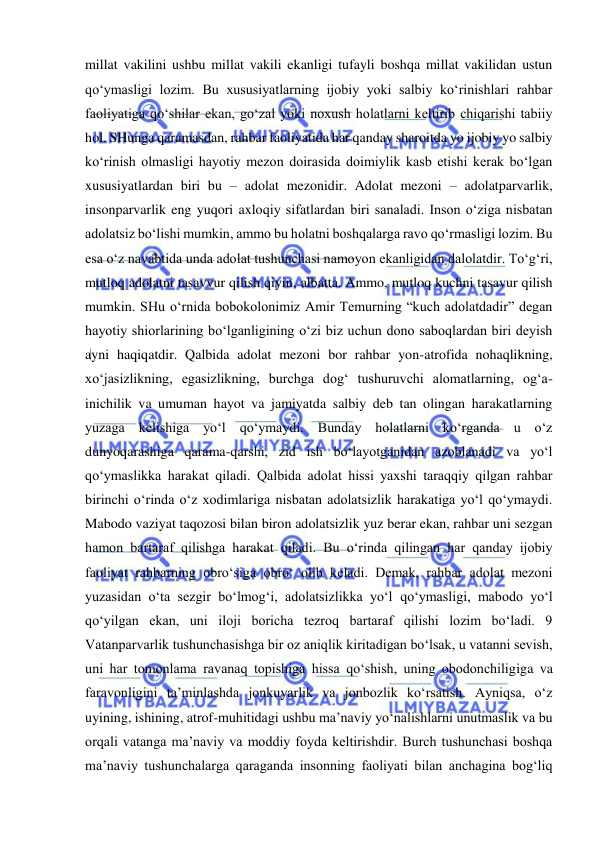  
 
millat vakilini ushbu millat vakili ekanligi tufayli boshqa millat vakilidan ustun 
qo‘ymasligi lozim. Bu xususiyatlarning ijobiy yoki salbiy ko‘rinishlari rahbar 
faoliyatiga qo‘shilar ekan, go‘zal yoki noxush holatlarni keltirib chiqarishi tabiiy 
hol. SHunga qaramasdan, rahbar faoliyatida har qanday sharoitda yo ijobiy yo salbiy 
ko‘rinish olmasligi hayotiy mezon doirasida doimiylik kasb etishi kerak bo‘lgan 
xususiyatlardan biri bu – adolat mezonidir. Adolat mezoni – adolatparvarlik, 
insonparvarlik eng yuqori axloqiy sifatlardan biri sanaladi. Inson o‘ziga nisbatan 
adolatsiz bo‘lishi mumkin, ammo bu holatni boshqalarga ravo qo‘rmasligi lozim. Bu 
esa o‘z navabtida unda adolat tushunchasi namoyon ekanligidan dalolatdir. To‘g‘ri, 
mutloq adolatni tasavvur qilish qiyin, albatta. Ammo, mutloq kuchni tasavur qilish 
mumkin. SHu o‘rnida bobokolonimiz Amir Temurning “kuch adolatdadir” degan 
hayotiy shiorlarining bo‘lganligining o‘zi biz uchun dono saboqlardan biri deyish 
ayni haqiqatdir. Qalbida adolat mezoni bor rahbar yon-atrofida nohaqlikning, 
xo‘jasizlikning, egasizlikning, burchga dog‘ tushuruvchi alomatlarning, og‘a-
inichilik va umuman hayot va jamiyatda salbiy deb tan olingan harakatlarning 
yuzaga kelishiga yo‘l qo‘ymaydi. Bunday holatlarni ko‘rganda u o‘z 
dunyoqarashiga qarama-qarshi, zid ish bo‘layotganidan azoblanadi va yo‘l 
qo‘ymaslikka harakat qiladi. Qalbida adolat hissi yaxshi taraqqiy qilgan rahbar 
birinchi o‘rinda o‘z xodimlariga nisbatan adolatsizlik harakatiga yo‘l qo‘ymaydi. 
Mabodo vaziyat taqozosi bilan biron adolatsizlik yuz berar ekan, rahbar uni sezgan 
hamon bartaraf qilishga harakat qiladi. Bu o‘rinda qilingan har qanday ijobiy 
faoliyat rahbarning obro‘siga obro‘ olib keladi. Demak, rahbar adolat mezoni 
yuzasidan o‘ta sezgir bo‘lmog‘i, adolatsizlikka yo‘l qo‘ymasligi, mabodo yo‘l 
qo‘yilgan ekan, uni iloji boricha tezroq bartaraf qilishi lozim bo‘ladi. 9 
Vatanparvarlik tushunchasishga bir oz aniqlik kiritadigan bo‘lsak, u vatanni sevish, 
uni har tomonlama ravanaq topishiga hissa qo‘shish, uning obodonchiligiga va 
faravonligini ta’minlashda jonkuyarlik va jonbozlik ko‘rsatish. Ayniqsa, o‘z 
uyining, ishining, atrof-muhitidagi ushbu ma’naviy yo‘nalishlarni unutmaslik va bu 
orqali vatanga ma’naviy va moddiy foyda keltirishdir. Burch tushunchasi boshqa 
ma’naviy tushunchalarga qaraganda insonning faoliyati bilan anchagina bog‘liq 
