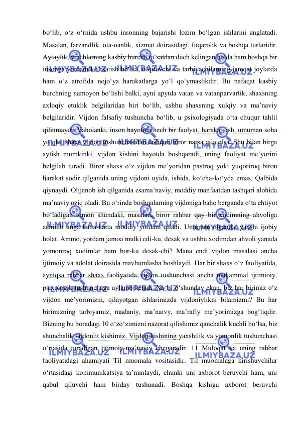  
 
bo‘lib, o‘z o‘rnida ushbu insonning bajarishi lozim bo‘lgan ishlarini anglatadi. 
Masalan, farzandlik, ota-oanlik, xizmat doirasidagi, fuqarolik va boshqa turlaridir. 
Aytaylik, vrachlarning kasbiy burcha to‘satdan duch kelingan holda ham boshqa bir 
insonga yordam ko‘rsatish bo‘lsa, o‘qituvchi va tarbiyachilarning jamoat joylarda 
ham o‘z atrofida nojo‘ya harakatlarga yo‘l qo‘ymaslikdir. Bu nafaqat kasbiy 
burchning namoyon bo‘lishi balki, ayni apytda vatan va vatanparvarlik, shaxsning 
axloqiy etuklik belgilaridan biri bo‘lib, ushbu shaxsning xulqiy va ma’naviy 
belgilaridir. Vijdon falsafiy tushuncha bo‘lib, u psixologiyada o‘ta chuqur tahlil 
qilinmaydi. Vaholanki, inson hayotida hech bir faolyat, harakat, ish, umuman soha 
yo‘qki, shaxs vijdon tushunchasidan tashqari biror narsa qila olsa. Shu bilan birga 
aytish mumkinki, vijdon kishini hayotda boshqaradi, uning faoliyat me’yorini 
belgilab turadi. Biror shaxs o‘z vijdon me’yoridan pastroq yoki yuqoriroq biron 
harakat sodir qilganida uning vijdoni uyida, ishida, ko‘cha-ko‘yda emas. Qalbida 
qiynaydi. Olijanob ish qilganida esama’naviy, moddiy manfaatdan tashqari alohida 
ma’naviy oziq oladi. Bu o‘rinda boshqalarning vijdoniga baho berganda o‘ta ehtiyot 
bo‘ladigan tomon shundaki, masalan, biror rahbar qay bir xodimning ahvoliga 
achinib unga katta-katta moddiy yordam qiladi. Umuman olganda, yaxshi ijobiy 
holat. Ammo, yordam jamoa mulki edi-ku, desak va ushbu xodimdan ahvoli yanada 
yomonroq xodimlar ham bor-ku desak-chi? Mana endi vijdon masalasi ancha 
ijtimoiy va adolat doirasida mavhumlasha boshlaydi. Har bir shaxs o‘z faoliyatida, 
ayniqsa rahbar shaxs faoliyatida vijdon tushunchasi ancha mukammal ijtimioiy, 
psixologik tushunchaga aylanib ketadi. Xo‘b, o‘shunday ekan, biz har birimiz o‘z 
vijdon me’yorimizni, qilayotgan ishlarimizda vijdoniylikni bilamizmi? Bu har 
birimizning tarbiyamiz, madaniy, ma’naivy, ma’rafiy me’yorimizga bog‘liqdir. 
Bizning bu boradagi 10 o‘zo‘zimizni nazorat qilishimiz qanchalik kuchli bo‘lsa, biz 
shunchalik vijdonlit kishimiz. Vijdon kishining yaxshilik va yomonlik tushunchasi 
o‘rtasida turadigan ijtimoiy-ma’naviy chegaradir. 11 Muloqat va uning rahbar 
faoliyatidagi ahamiyati Til muomala vositasidir. Til muomalaga kirishuvchilar 
o‘rtasidagi kommunikatsiya ta’minlaydi, chunki uni axborot beruvchi ham, uni 
qabul qiluvchi ham birday tushunadi. Boshqa kishiga axborot beruvchi 
